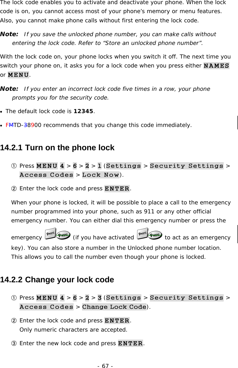 - 67 - The lock code enables you to activate and deactivate your phone. When the lock code is on, you cannot access most of your phone&rsquo;s memory or menu features. Also, you cannot make phone calls without first entering the lock code. Note:  If you save the unlocked phone number, you can make calls without entering the lock code. Refer to &ldquo;Store an unlocked phone number&rdquo;. With the lock code on, your phone locks when you switch it off. The next time you switch your phone on, it asks you for a lock code when you press either NAMES or MENU. Note:  If you enter an incorrect lock code five times in a row, your phone prompts you for the security code. &bull;  The default lock code is 12345. &bull;  FMTD-38900 recommends that you change this code immediately. 14.2.1  Turn on the phone lock ① Press MENU 4 > 6 > 2 > 1 (Settings > Security Settings > Access Codes > Lock Now). ② Enter the lock code and press ENTER. When your phone is locked, it will be possible to place a call to the emergency number programmed into your phone, such as 911 or any other official emergency number. You can either dial this emergency number or press the emergency   (if you have activated   to act as an emergency key). You can also store a number in the Unlocked phone number location. This allows you to call the number even though your phone is locked. 14.2.2  Change your lock code ① Press MENU 4 > 6 > 2 > 3 (Settings > Security Settings > Access Codes > Change Lock Code). ② Enter the lock code and press ENTER.                                             Only numeric characters are accepted. ③ Enter the new lock code and press ENTER. 