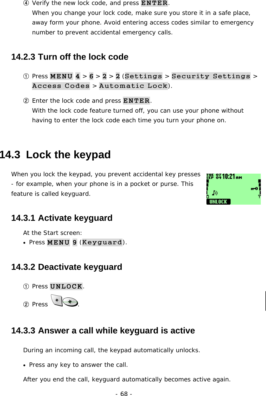 - 68 - ④ Verify the new lock code, and press ENTER.                                       When you change your lock code, make sure you store it in a safe place, away form your phone. Avoid entering access codes similar to emergency number to prevent accidental emergency calls. 14.2.3  Turn off the lock code ① Press MENU 4 > 6 > 2 > 2 (Settings > Security Settings > Access Codes > Automatic Lock). ② Enter the lock code and press ENTER.                                             With the lock code feature turned off, you can use your phone without having to enter the lock code each time you turn your phone on. 14.3  Lock the keypad When you lock the keypad, you prevent accidental key presses - for example, when your phone is in a pocket or purse. This feature is called keyguard. 14.3.1  Activate keyguard At the Start screen: &bull;  Press MENU 9 (Keyguard). 14.3.2  Deactivate keyguard ① Press UNLOCK. ② Press  . 14.3.3  Answer a call while keyguard is active During an incoming call, the keypad automatically unlocks. &bull;  Press any key to answer the call. After you end the call, keyguard automatically becomes active again. 