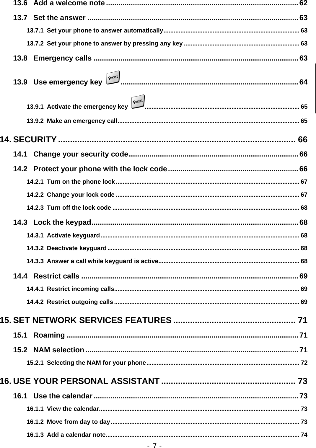 - 7 - 13.6 Add a welcome note .............................................................................................62 13.7 Set the answer ......................................................................................................63 13.7.1 Set your phone to answer automatically................................................................................ 63 13.7.2 Set your phone to answer by pressing any key .................................................................... 63 13.8 Emergency calls ...................................................................................................63 13.9 Use emergency key  ......................................................................................64 13.9.1 Activate the emergency key  ........................................................................................... 65 13.9.2 Make an emergency call........................................................................................................... 65 14. SECURITY................................................................................................... 66 14.1 Change your security code..................................................................................66 14.2 Protect your phone with the lock code...............................................................66 14.2.1 Turn on the phone lock ............................................................................................................ 67 14.2.2 Change your lock code ............................................................................................................ 67 14.2.3 Turn off the lock code .............................................................................................................. 68 14.3 Lock the keypad....................................................................................................68 14.3.1 Activate keyguard..................................................................................................................... 68 14.3.2 Deactivate keyguard................................................................................................................. 68 14.3.3 Answer a call while keyguard is active................................................................................... 68 14.4 Restrict calls .........................................................................................................69 14.4.1 Restrict incoming calls............................................................................................................. 69 14.4.2 Restrict outgoing calls ............................................................................................................. 69 15. SET NETWORK SERVICES FEATURES ................................................... 71 15.1 Roaming ................................................................................................................71 15.2 NAM selection.......................................................................................................71 15.2.1 Selecting the NAM for your phone.......................................................................................... 72 16. USE YOUR PERSONAL ASSISTANT ........................................................ 73 16.1 Use the calendar...................................................................................................73 16.1.1 View the calendar...................................................................................................................... 73 16.1.2 Move from day to day............................................................................................................... 73 16.1.3 Add a calendar note.................................................................................................................. 74 