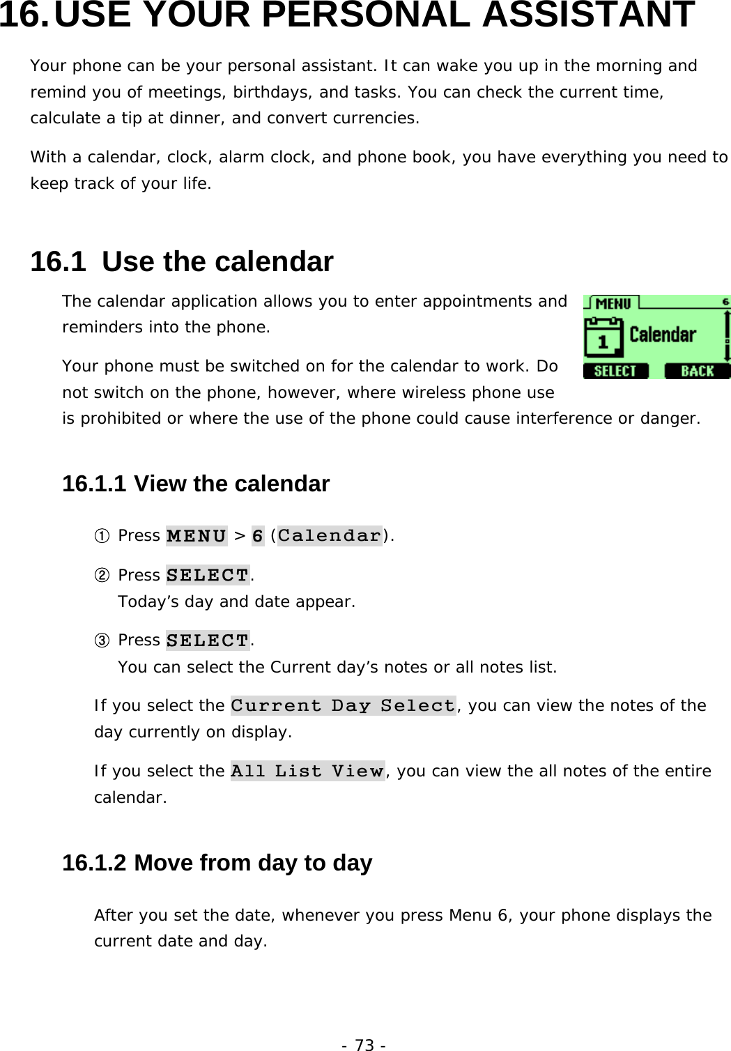 - 73 - 16. USE YOUR PERSONAL ASSISTANT Your phone can be your personal assistant. It can wake you up in the morning and remind you of meetings, birthdays, and tasks. You can check the current time, calculate a tip at dinner, and convert currencies. With a calendar, clock, alarm clock, and phone book, you have everything you need to keep track of your life. 16.1  Use the calendar The calendar application allows you to enter appointments and reminders into the phone. Your phone must be switched on for the calendar to work. Do not switch on the phone, however, where wireless phone use is prohibited or where the use of the phone could cause interference or danger. 16.1.1  View the calendar ① Press MENU > 6 (Calendar). ② Press SELECT.                                                                Today&rsquo;s day and date appear. ③ Press SELECT.                                                                    You can select the Current day&rsquo;s notes or all notes list. If you select the Current Day Select, you can view the notes of the day currently on display. If you select the All List View, you can view the all notes of the entire calendar. 16.1.2  Move from day to day After you set the date, whenever you press Menu 6, your phone displays the current date and day. 
