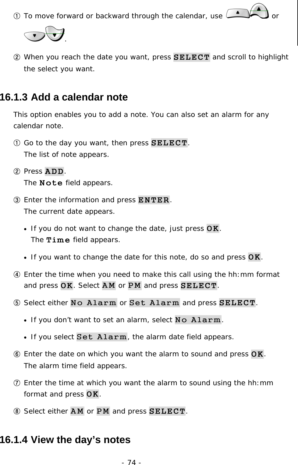 - 74 - ① To move forward or backward through the calendar, use   or . ② When you reach the date you want, press SELECT and scroll to highlight the select you want. 16.1.3  Add a calendar note This option enables you to add a note. You can also set an alarm for any calendar note. ① Go to the day you want, then press SELECT.                           The list of note appears. ② Press ADD.                                                                The Note field appears. ③ Enter the information and press ENTER.                                        The current date appears. &bull;  If you do not want to change the date, just press OK.                        The Time field appears. &bull;  If you want to change the date for this note, do so and press OK. ④ Enter the time when you need to make this call using the hh:mm format and press OK. Select AM or PM and press SELECT. ⑤ Select either No Alarm or Set Alarm and press SELECT. &bull;  If you don&rsquo;t want to set an alarm, select No Alarm. &bull;  If you select Set Alarm, the alarm date field appears. ⑥ Enter the date on which you want the alarm to sound and press OK.                The alarm time field appears. ⑦ Enter the time at which you want the alarm to sound using the hh:mm format and press OK. ⑧ Select either AM or PM and press SELECT. 16.1.4  View the day&rsquo;s notes 