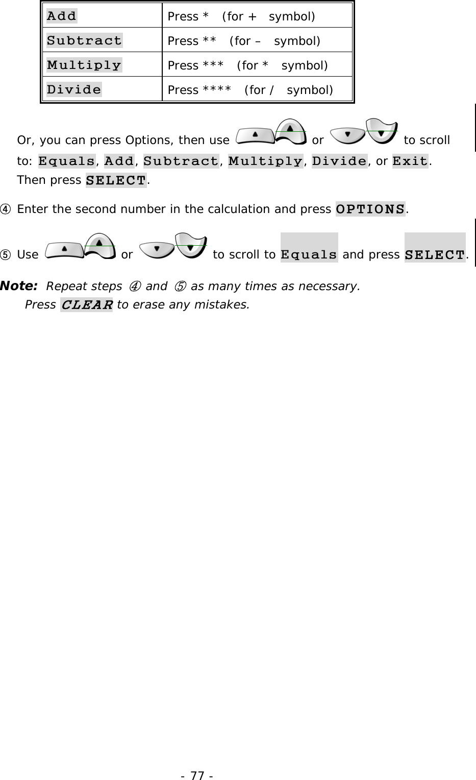 - 77 - Add Press *  (for +  symbol) Subtract Press **  (for &ndash;  symbol) Multiply Press ***  (for *  symbol) Divide Press ****  (for /  symbol) Or, you can press Options, then use   or   to scroll to: Equals, Add, Subtract, Multiply, Divide, or Exit. Then press SELECT. ④ Enter the second number in the calculation and press OPTIONS. ⑤ Use   or   to scroll to Equals and press SELECT. Note:  Repeat steps ④ and ⑤ as many times as necessary.             Press CLEAR to erase any mistakes. 