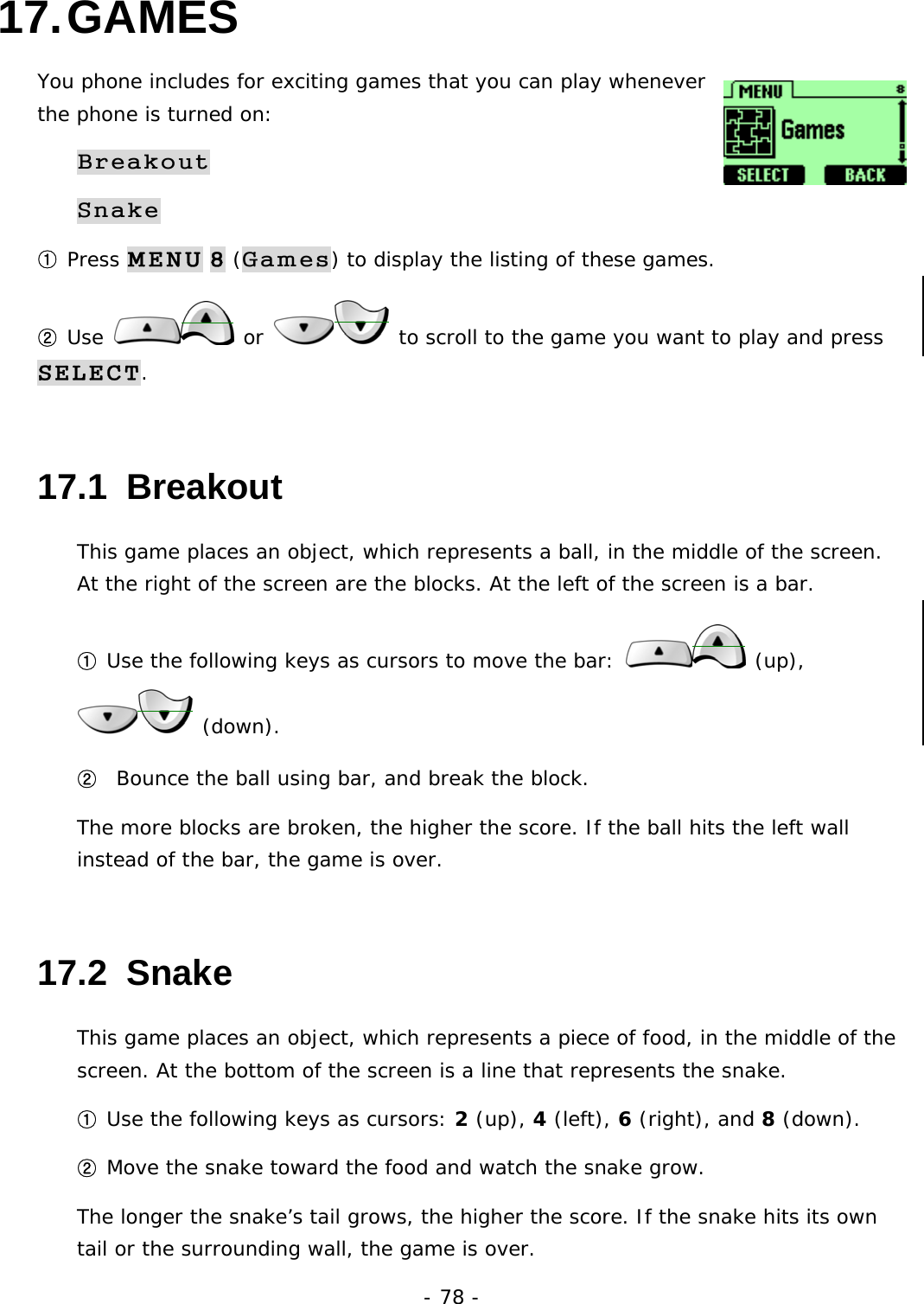 - 78 - 17. GAMES You phone includes for exciting games that you can play whenever the phone is turned on: Breakout Snake ① Press MENU 8 (Games) to display the listing of these games. ② Use   or   to scroll to the game you want to play and press SELECT. 17.1  Breakout This game places an object, which represents a ball, in the middle of the screen. At the right of the screen are the blocks. At the left of the screen is a bar. ① Use the following keys as cursors to move the bar:   (up),  (down). ②  Bounce the ball using bar, and break the block. The more blocks are broken, the higher the score. If the ball hits the left wall instead of the bar, the game is over. 17.2  Snake This game places an object, which represents a piece of food, in the middle of the screen. At the bottom of the screen is a line that represents the snake. ① Use the following keys as cursors: 2 (up), 4 (left), 6 (right), and 8 (down). ② Move the snake toward the food and watch the snake grow. The longer the snake&rsquo;s tail grows, the higher the score. If the snake hits its own tail or the surrounding wall, the game is over. 