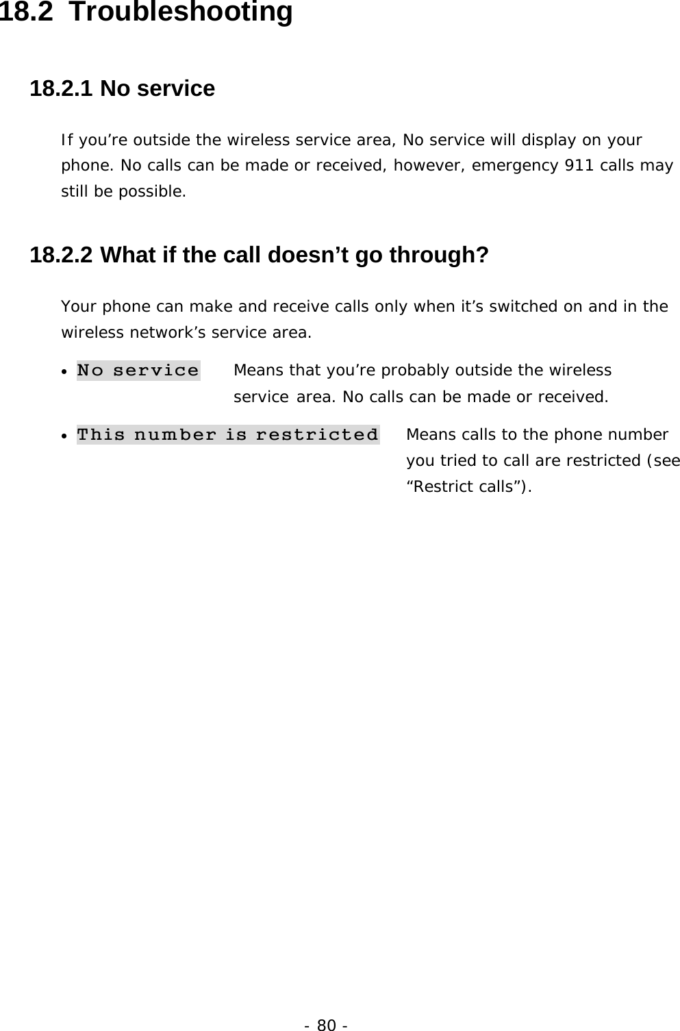 - 80 - 18.2  Troubleshooting 18.2.1  No service If you&rsquo;re outside the wireless service area, No service will display on your phone. No calls can be made or received, however, emergency 911 calls may still be possible. 18.2.2  What if the call doesn&rsquo;t go through? Your phone can make and receive calls only when it&rsquo;s switched on and in the wireless network&rsquo;s service area. &bull; No service Means that you&rsquo;re probably outside the wireless         service area. No calls can be made or received. &bull; This number is restricted   Means calls to the phone number   you tried to call are restricted (see &ldquo;Restrict calls&rdquo;).  