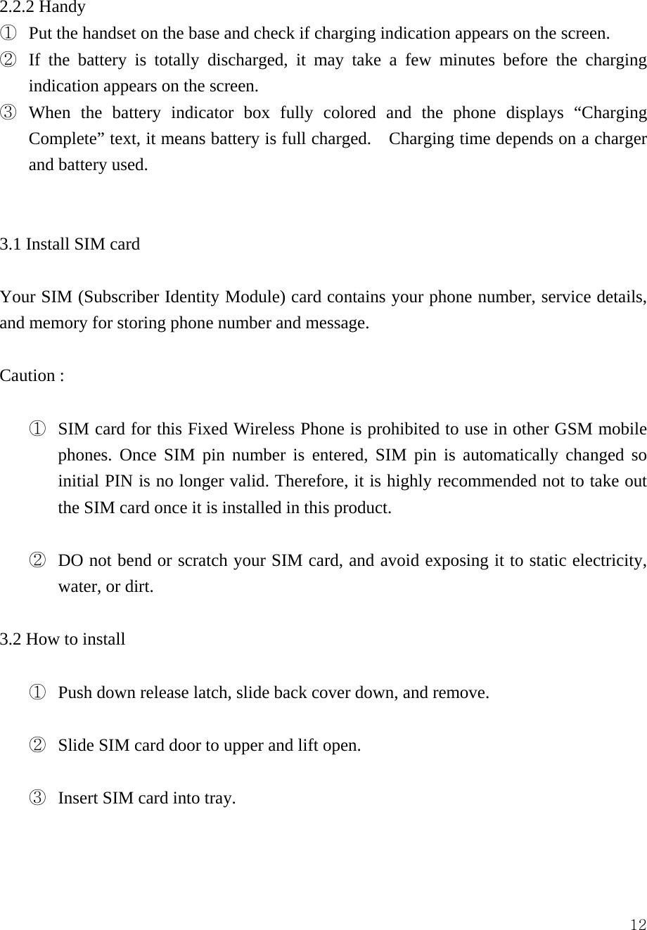  122.2.2 Handy ①  Put the handset on the base and check if charging indication appears on the screen.   ②  If the battery is totally discharged, it may take a few minutes before the charging indication appears on the screen.   ③  When the battery indicator box fully colored and the phone displays &ldquo;Charging Complete&rdquo; text, it means battery is full charged.    Charging time depends on a charger and battery used.      3.1 Install SIM card  Your SIM (Subscriber Identity Module) card contains your phone number, service details, and memory for storing phone number and message.    Caution :    ①  SIM card for this Fixed Wireless Phone is prohibited to use in other GSM mobile phones. Once SIM pin number is entered, SIM pin is automatically changed so initial PIN is no longer valid. Therefore, it is highly recommended not to take out the SIM card once it is installed in this product.  ②  DO not bend or scratch your SIM card, and avoid exposing it to static electricity, water, or dirt.    3.2 How to install  ①  Push down release latch, slide back cover down, and remove.    ②  Slide SIM card door to upper and lift open.    ③  Insert SIM card into tray.    