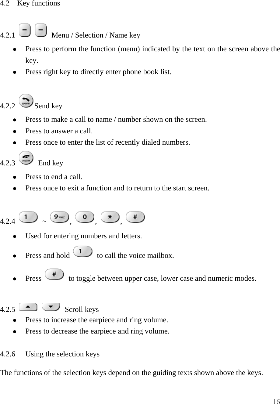  164.2    Key functions    4.2.1     Menu / Selection / Name key z Press to perform the function (menu) indicated by the text on the screen above the key.  z Press right key to directly enter phone book list.    4.2.2  Send key   z Press to make a call to name / number shown on the screen.   z Press to answer a call.   z Press once to enter the list of recently dialed numbers.   4.2.3   End key   z Press to end a call.   z Press once to exit a function and to return to the start screen.    4.2.4   ~  ,  ,  ,   z Used for entering numbers and letters.   z Press and hold   to call the voice mailbox. z Press   to toggle between upper case, lower case and numeric modes.    4.2.5    Scroll keys  z Press to increase the earpiece and ring volume.   z Press to decrease the earpiece and ring volume.    4.2.6  Using the selection keys   The functions of the selection keys depend on the guiding texts shown above the keys.   