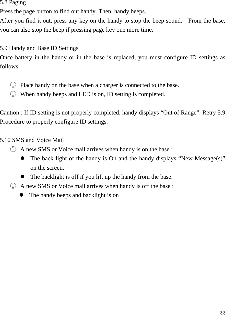  22 5.8 Paging Press the page button to find out handy. Then, handy beeps.   After you find it out, press any key on the handy to stop the beep sound.    From the base, you can also stop the beep if pressing page key one more time.      5.9 Handy and Base ID Settings Once battery in the handy or in the base is replaced, you must configure ID settings as follows.  ①  Place handy on the base when a charger is connected to the base. ②  When handy beeps and LED is on, ID setting is completed.    Caution : If ID setting is not properly completed, handy displays &ldquo;Out of Range&rdquo;. Retry 5.9 Procedure to properly configure ID settings.  5.10 SMS and Voice Mail ①  A new SMS or Voice mail arrives when handy is on the base :   z The back light of the handy is On and the handy displays &ldquo;New Message(s)&rdquo; on the screen. z The backlight is off if you lift up the handy from the base. ②  A new SMS or Voice mail arrives when handy is off the base :   z The handy beeps and backlight is on             