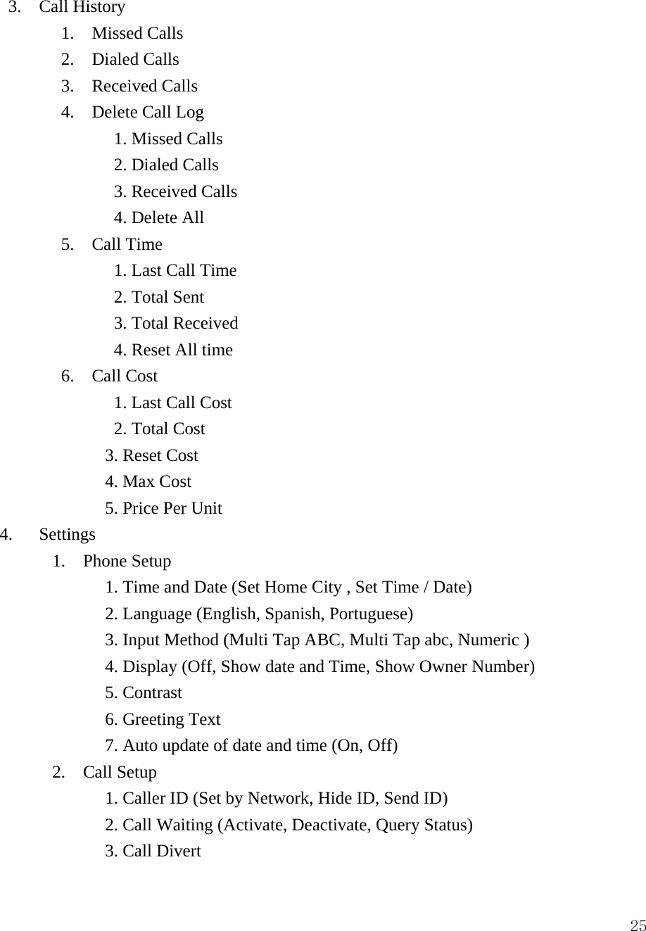  25 3.  Call History        1.  Missed Calls        2.  Dialed Calls        3.  Received Calls        4.  Delete Call Log              1. Missed Calls              2. Dialed Calls              3. Received Calls              4. Delete All 5. Call Time       1. Last Call Time       2. Total Sent       3. Total Received       4. Reset All time 6. Call Cost       1. Last Call Cost       2. Total Cost      3. Reset Cost      4. Max Cost      5. Price Per Unit 4.   Settings       1.  Phone Setup             1. Time and Date (Set Home City , Set Time / Date)             2. Language (English, Spanish, Portuguese)             3. Input Method (Multi Tap ABC, Multi Tap abc, Numeric )             4. Display (Off, Show date and Time, Show Owner Number)             5. Contrast             6. Greeting Text              7. Auto update of date and time (On, Off)       2.  Call Setup             1. Caller ID (Set by Network, Hide ID, Send ID)             2. Call Waiting (Activate, Deactivate, Query Status)             3. Call Divert 