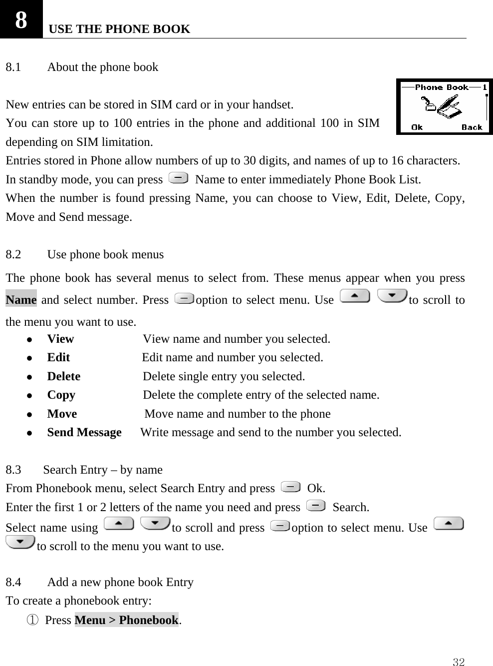  328   USE THE PHONE BOOK    8.1  About the phone book    New entries can be stored in SIM card or in your handset.   You can store up to 100 entries in the phone and additional 100 in SIM depending on SIM limitation. Entries stored in Phone allow numbers of up to 30 digits, and names of up to 16 characters. In standby mode, you can press   Name to enter immediately Phone Book List.   When the number is found pressing Name, you can choose to View, Edit, Delete, Copy, Move and Send message.  8.2  Use phone book menus   The phone book has several menus to select from. These menus appear when you press Name and select number. Press  option to select menu. Use   to scroll to the menu you want to use.   z View                      View name and number you selected.   z Edit               Edit name and number you selected.   z Delete            Delete single entry you selected.   z Copy           Delete the complete entry of the selected name.   z Move            Move name and number to the phone   z Send Message      Write message and send to the number you selected.      8.3       Search Entry &ndash; by name From Phonebook menu, select Search Entry and press   Ok. Enter the first 1 or 2 letters of the name you need and press   Search.   Select name using   to scroll and press  option to select menu. Use   to scroll to the menu you want to use.  8.4  Add a new phone book Entry   To create a phonebook entry:   ① Press Menu > Phonebook.  