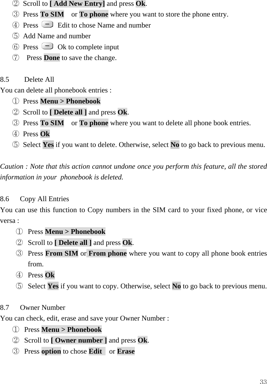  33② Scroll to [ Add New Entry] and press Ok.  ③ Press To SIM  or To phone where you want to store the phone entry. ④ Press    Edit to chose Name and number ⑤ Add Name and number ⑥ Press    Ok to complete input ⑦  Press Done to save the change.    8.5 Delete All   You can delete all phonebook entries :   ① Press Menu > Phonebook  ② Scroll to [ Delete all ] and press Ok.  ③ Press To SIM  or To phone where you want to delete all phone book entries.   ④ Press Ok  ⑤ Select Yes if you want to delete. Otherwise, select No to go back to previous menu.  Caution : Note that this action cannot undone once you perform this feature, all the stored information in your  phonebook is deleted.  8.6   Copy All Entries You can use this function to Copy numbers in the SIM card to your fixed phone, or vice versa :   ①  Press Menu > Phonebook  ②  Scroll to [ Delete all ] and press Ok.  ③  Press From SIM or From phone where you want to copy all phone book entries from.  ④  Press Ok  ⑤ Select Yes if you want to copy. Otherwise, select No to go back to previous menu.  8.7   Owner Number You can check, edit, erase and save your Owner Number : ①  Press Menu > Phonebook  ②  Scroll to [ Owner number ] and press Ok.  ③  Press option to chose Edit   or Erase 
