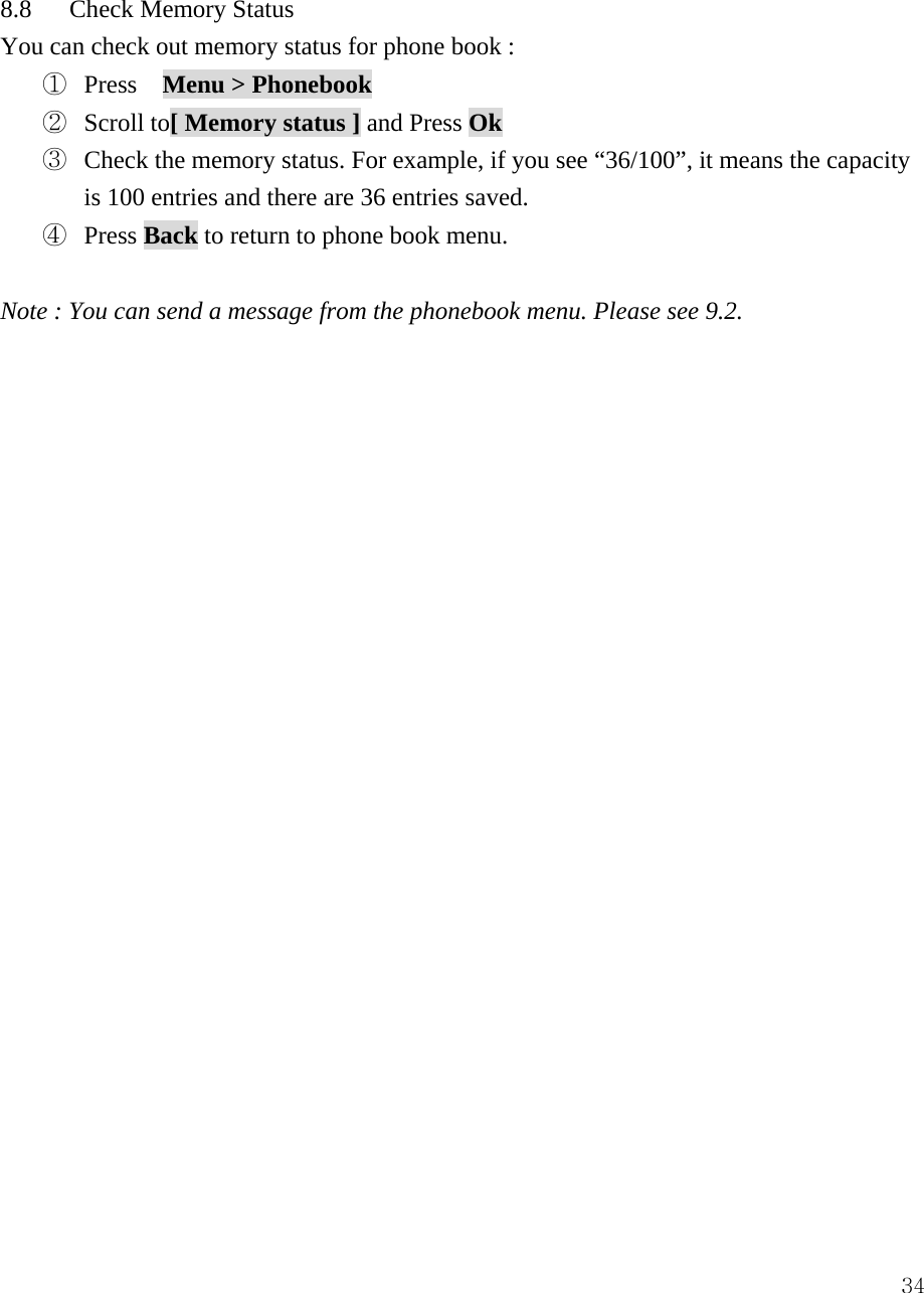  34 8.8   Check Memory Status You can check out memory status for phone book :   ①  Press  Menu > Phonebook  ②  Scroll to[ Memory status ] and Press Ok  ③  Check the memory status. For example, if you see &ldquo;36/100&rdquo;, it means the capacity is 100 entries and there are 36 entries saved. ④  Press Back to return to phone book menu.  Note : You can send a message from the phonebook menu. Please see 9.2.                          