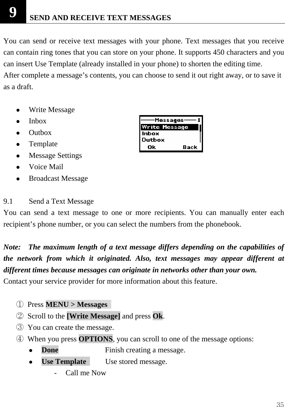  359   SEND AND RECEIVE TEXT MESSAGES    You can send or receive text messages with your phone. Text messages that you receive can contain ring tones that you can store on your phone. It supports 450 characters and you can insert Use Template (already installed in your phone) to shorten the editing time. After complete a message&rsquo;s contents, you can choose to send it out right away, or to save it as a draft.      z Write Message z Inbox  z Outbox  z Template  z Message Settings   z Voice Mail z Broadcast Message  9.1  Send a Text Message   You can send a text message to one or more recipients. You can manually enter each recipient&rsquo;s phone number, or you can select the numbers from the phonebook.   Note:    The maximum length of a text message differs depending on the capabilities of the network from which it originated. Also, text messages may appear different at different times because messages can originate in networks other than your own.   Contact your service provider for more information about this feature.    ① Press MENU > Messages   ② Scroll to the [Write Message] and press Ok.    ③ You can create the message.   ④ When you press OPTIONS, you can scroll to one of the message options:   z Done    Finish creating a message.   z Use Template      Use stored message. - Call me Now 