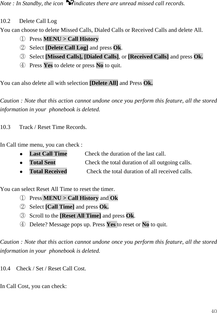  40Note : In Standby, the icon  indicates there are unread missed call records.      10.2   Delete Call Log You can choose to delete Missed Calls, Dialed Calls or Received Calls and delete All.   ①  Press MENU > Call History  ②  Select [Delete Call Log] and press Ok.    ③  Select [Missed Calls], [Dialed Calls], or [Received Calls] and press Ok. ④  Press Yes to delete or press No to quit.  You can also delete all with selection [Delete All] and Press Ok.  Caution : Note that this action cannot undone once you perform this feature, all the stored information in your  phonebook is deleted.  10.3   Track / Reset Time Records.   In Call time menu, you can check :   z Last Call Time      Check the duration of the last call. z Total Sent            Check the total duration of all outgoing calls. z Total Received        Check the total duration of all received calls.  You can select Reset All Time to reset the timer. ①  Press MENU > Call History and Ok ②  Select [Call Time] and press Ok. ③  Scroll to the [Reset All Time] and press Ok.  ④ Delete? Message pops up. Press Yes to reset or No to quit.  Caution : Note that this action cannot undone once you perform this feature, all the stored information in your  phonebook is deleted.  10.4    Check / Set / Reset Call Cost.    In Call Cost, you can check: 