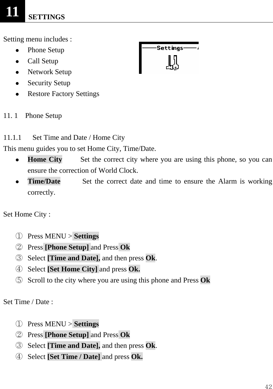  4211   SETTINGS  Setting menu includes :                z Phone Setup   z Call Setup   z Network Setup   z Security Setup   z Restore Factory Settings    11. 1  Phone Setup  11.1.1      Set Time and Date / Home City    This menu guides you to set Home City, Time/Date. z Home City     Set the correct city where you are using this phone, so you can ensure the correction of World Clock. z Time/Date      Set the correct date and time to ensure the Alarm is working correctly.  Set Home City :    ①  Press MENU > Settings ②  Press [Phone Setup] and Press Ok ③  Select [Time and Date], and then press Ok. ④  Select [Set Home City] and press Ok. ⑤  Scroll to the city where you are using this phone and Press Ok  Set Time / Date :    ①  Press MENU > Settings ②  Press [Phone Setup] and Press Ok ③  Select [Time and Date], and then press Ok. ④  Select [Set Time / Date] and press Ok. 