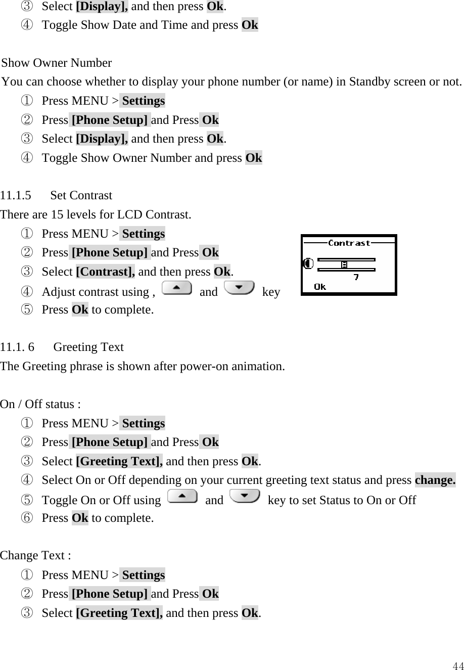  44③  Select [Display], and then press Ok. ④  Toggle Show Date and Time and press Ok  Show Owner Number You can choose whether to display your phone number (or name) in Standby screen or not. ①  Press MENU > Settings ②  Press [Phone Setup] and Press Ok ③  Select [Display], and then press Ok. ④  Toggle Show Owner Number and press Ok  11.1.5   Set Contrast There are 15 levels for LCD Contrast.     ①  Press MENU > Settings ②  Press [Phone Setup] and Press Ok ③  Select [Contrast], and then press Ok. ④  Adjust contrast using ,   and   key ⑤  Press Ok to complete.  11.1. 6   Greeting Text The Greeting phrase is shown after power-on animation.  On / Off status : ①  Press MENU > Settings ②  Press [Phone Setup] and Press Ok ③  Select [Greeting Text], and then press Ok. ④  Select On or Off depending on your current greeting text status and press change.  ⑤  Toggle On or Off using   and    key to set Status to On or Off ⑥  Press Ok to complete.  Change Text :   ①  Press MENU > Settings ②  Press [Phone Setup] and Press Ok ③  Select [Greeting Text], and then press Ok.  