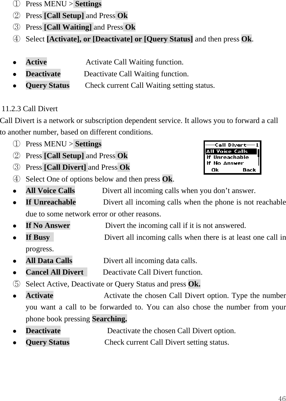 46 ①  Press MENU > Settings ②  Press [Call Setup] and Press Ok ③  Press [Call Waiting] and Press Ok ④  Select [Activate], or [Deactivate] or [Query Status] and then press Ok.  z Active          Activate Call Waiting function. z Deactivate      Deactivate Call Waiting function. z Query Status        Check current Call Waiting setting status.  11.2.3 Call Divert Call Divert is a network or subscription dependent service. It allows you to forward a call to another number, based on different conditions. ①  Press MENU > Settings ②  Press [Call Setup] and Press Ok ③  Press [Call Divert] and Press Ok ④  Select One of options below and then press Ok. z All Voice Calls       Divert all incoming calls when you don&rsquo;t answer. z If Unreachable              Divert all incoming calls when the phone is not reachable due to some network error or other reasons. z If No Answer         Divert the incoming call if it is not answered. z If Busy               Divert all incoming calls when there is at least one call in progress. z All Data Calls        Divert all incoming data calls. z Cancel All Divert      Deactivate Call Divert function. ⑤  Select Active, Deactivate or Query Status and press Ok. z Activate             Activate the chosen Call Divert option. Type the number you want a call to be forwarded to. You can also chose the number from your phone book pressing Searching. z Deactivate            Deactivate the chosen Call Divert option. z Query Status         Check current Call Divert setting status.   