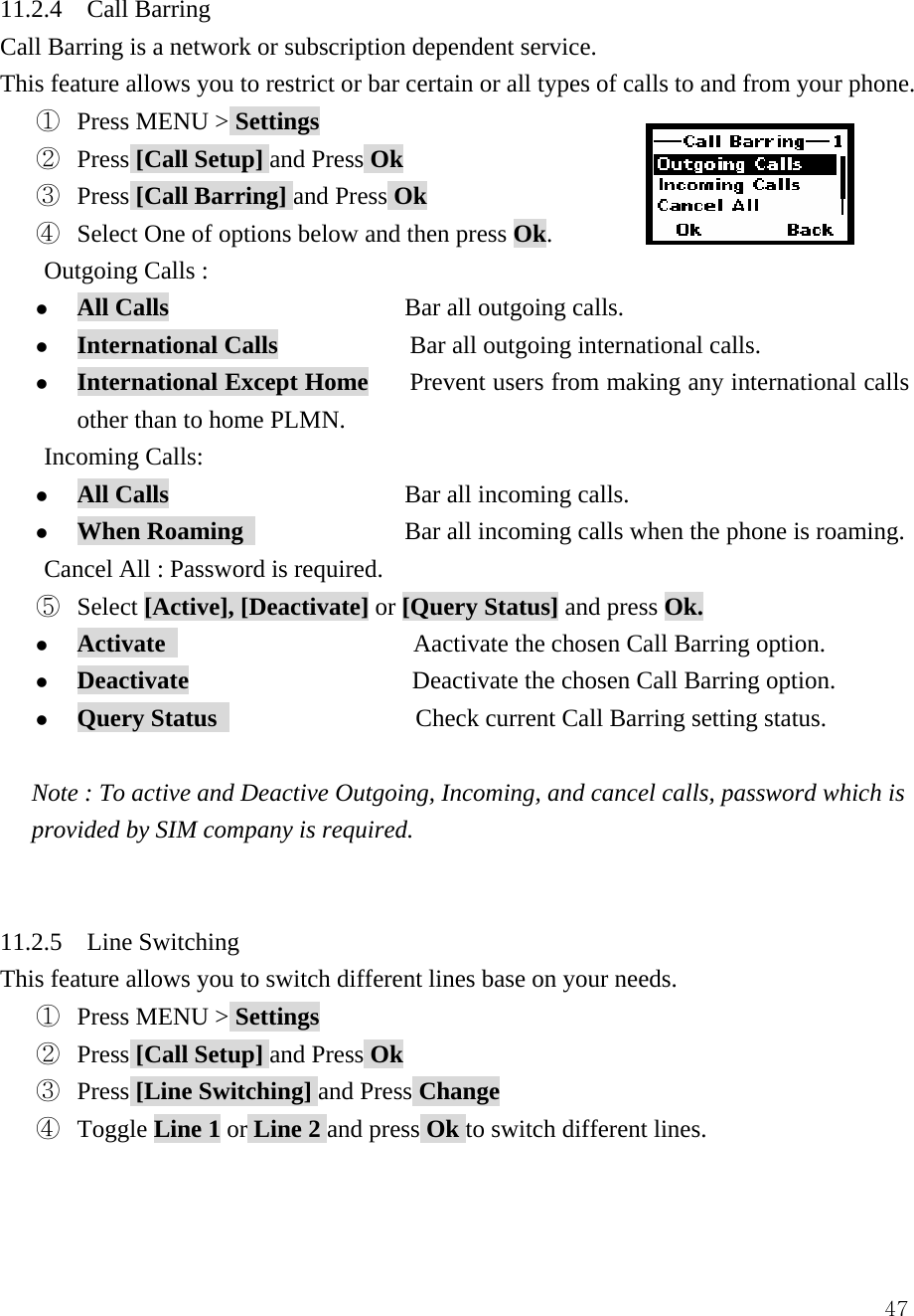  4711.2.4  Call Barring Call Barring is a network or subscription dependent service. This feature allows you to restrict or bar certain or all types of calls to and from your phone. ①  Press MENU > Settings ②  Press [Call Setup] and Press Ok ③  Press [Call Barring] and Press Ok ④  Select One of options below and then press Ok.     Outgoing Calls :  z All Calls                   Bar all outgoing calls. z International Calls             Bar all outgoing international calls. z International Except Home    Prevent users from making any international calls other than to home PLMN. Incoming Calls: z All Calls                   Bar all incoming calls. z When Roaming              Bar all incoming calls when the phone is roaming. Cancel All : Password is required.   ⑤  Select [Active], [Deactivate] or [Query Status] and press Ok. z Activate                     Aactivate the chosen Call Barring option. z Deactivate                  Deactivate the chosen Call Barring option. z Query Status                 Check current Call Barring setting status.  Note : To active and Deactive Outgoing, Incoming, and cancel calls, password which is provided by SIM company is required.     11.2.5  Line Switching  This feature allows you to switch different lines base on your needs. ①  Press MENU > Settings ②  Press [Call Setup] and Press Ok ③  Press [Line Switching] and Press Change ④  Toggle Line 1 or Line 2 and press Ok to switch different lines.   