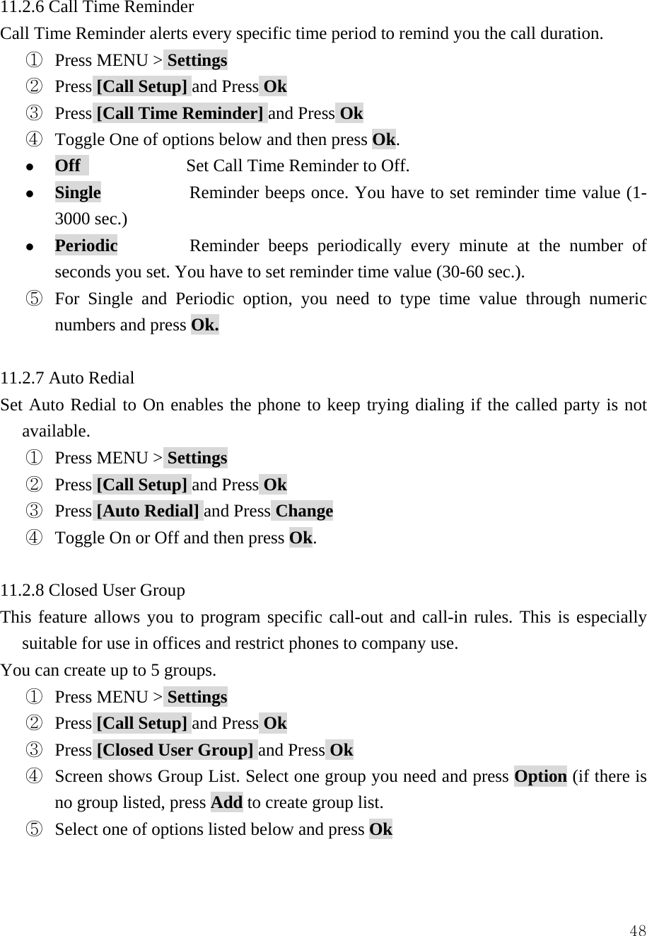  4811.2.6 Call Time Reminder Call Time Reminder alerts every specific time period to remind you the call duration.   ①  Press MENU > Settings ②  Press [Call Setup] and Press Ok ③  Press [Call Time Reminder] and Press Ok ④  Toggle One of options below and then press Ok. z Off             Set Call Time Reminder to Off. z Single          Reminder beeps once. You have to set reminder time value (1-3000 sec.) z Periodic        Reminder beeps periodically every minute at the number of seconds you set. You have to set reminder time value (30-60 sec.). ⑤  For Single and Periodic option, you need to type time value through numeric numbers and press Ok.  11.2.7 Auto Redial Set Auto Redial to On enables the phone to keep trying dialing if the called party is not available. ①  Press MENU > Settings ②  Press [Call Setup] and Press Ok ③  Press [Auto Redial] and Press Change ④  Toggle On or Off and then press Ok.  11.2.8 Closed User Group This feature allows you to program specific call-out and call-in rules. This is especially suitable for use in offices and restrict phones to company use. You can create up to 5 groups. ①  Press MENU > Settings ②  Press [Call Setup] and Press Ok ③  Press [Closed User Group] and Press Ok ④  Screen shows Group List. Select one group you need and press Option (if there is no group listed, press Add to create group list.   ⑤  Select one of options listed below and press Ok  