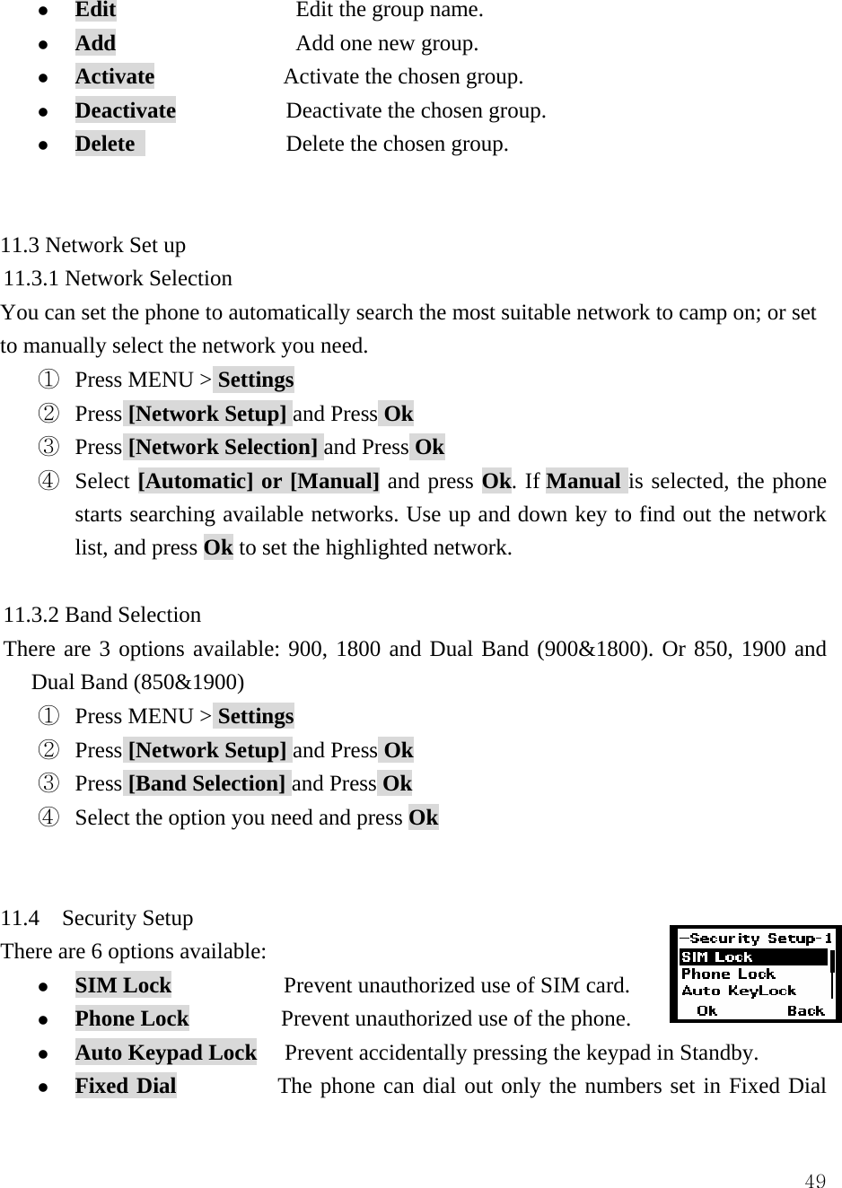  49z Edit                Edit the group name. z Add                Add one new group. z Activate              Activate the chosen group. z Deactivate            Deactivate the chosen group. z Delete                 Delete the chosen group.   11.3 Network Set up 11.3.1 Network Selection You can set the phone to automatically search the most suitable network to camp on; or set to manually select the network you need. ①  Press MENU > Settings ②  Press [Network Setup] and Press Ok ③  Press [Network Selection] and Press Ok ④ Select [Automatic] or [Manual] and press Ok. If Manual is selected, the phone starts searching available networks. Use up and down key to find out the network list, and press Ok to set the highlighted network.  11.3.2 Band Selection There are 3 options available: 900, 1800 and Dual Band (900&amp;1800). Or 850, 1900 and Dual Band (850&amp;1900) ①  Press MENU > Settings ②  Press [Network Setup] and Press Ok ③  Press [Band Selection] and Press Ok ④  Select the option you need and press Ok   11.4  Security Setup There are 6 options available:   z SIM Lock          Prevent unauthorized use of SIM card. z Phone Lock          Prevent unauthorized use of the phone. z Auto Keypad Lock   Prevent accidentally pressing the keypad in Standby. z Fixed Dial           The phone can dial out only the numbers set in Fixed Dial 
