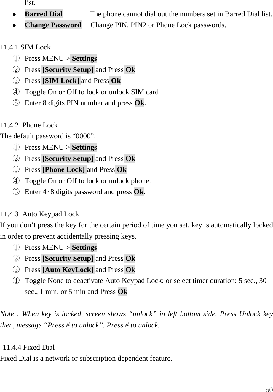  50list.  z Barred Dial         The phone cannot dial out the numbers set in Barred Dial list.  z Change Password   Change PIN, PIN2 or Phone Lock passwords.  11.4.1 SIM Lock ①  Press MENU > Settings ②  Press [Security Setup] and Press Ok ③  Press [SIM Lock] and Press Ok ④  Toggle On or Off to lock or unlock SIM card ⑤  Enter 8 digits PIN number and press Ok.  11.4.2 Phone Lock The default password is &ldquo;0000&rdquo;. ①  Press MENU > Settings ②  Press [Security Setup] and Press Ok ③  Press [Phone Lock] and Press Ok ④  Toggle On or Off to lock or unlock phone.   ⑤  Enter 4~8 digits password and press Ok.  11.4.3 Auto Keypad Lock If you don&rsquo;t press the key for the certain period of time you set, key is automatically locked in order to prevent accidentally pressing keys.   ①  Press MENU > Settings ②  Press [Security Setup] and Press Ok ③  Press [Auto KeyLock] and Press Ok ④  Toggle None to deactivate Auto Keypad Lock; or select timer duration: 5 sec., 30 sec., 1 min. or 5 min and Press Ok  Note : When key is locked, screen shows &ldquo;unlock&rdquo; in left bottom side. Press Unlock key then, message &ldquo;Press # to unlock&rdquo;. Press # to unlock.     11.4.4 Fixed Dial Fixed Dial is a network or subscription dependent feature. 