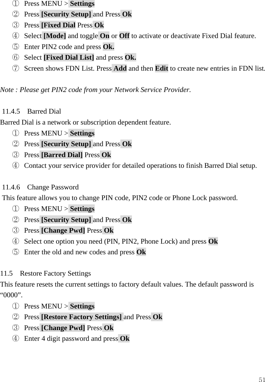  51①  Press MENU > Settings ②  Press [Security Setup] and Press Ok ③  Press [Fixed Dial Press Ok ④  Select [Mode] and toggle On or Off to activate or deactivate Fixed Dial feature. ⑤  Enter PIN2 code and press Ok. ⑥  Select [Fixed Dial List] and press Ok. ⑦ Screen shows FDN List. Press Add and then Edit to create new entries in FDN list.  Note : Please get PIN2 code from your Network Service Provider.  11.4.5  Barred Dial Barred Dial is a network or subscription dependent feature. ①  Press MENU > Settings ②  Press [Security Setup] and Press Ok ③  Press [Barred Dial] Press Ok ④ Contact your service provider for detailed operations to finish Barred Dial setup.  11.4.6  Change Password This feature allows you to change PIN code, PIN2 code or Phone Lock password. ①  Press MENU > Settings ②  Press [Security Setup] and Press Ok ③  Press [Change Pwd] Press Ok ④  Select one option you need (PIN, PIN2, Phone Lock) and press Ok ⑤  Enter the old and new codes and press Ok  11.5  Restore Factory Settings This feature resets the current settings to factory default values. The default password is &ldquo;0000&rdquo;. ①  Press MENU > Settings ②  Press [Restore Factory Settings] and Press Ok ③  Press [Change Pwd] Press Ok ④  Enter 4 digit password and press Ok  