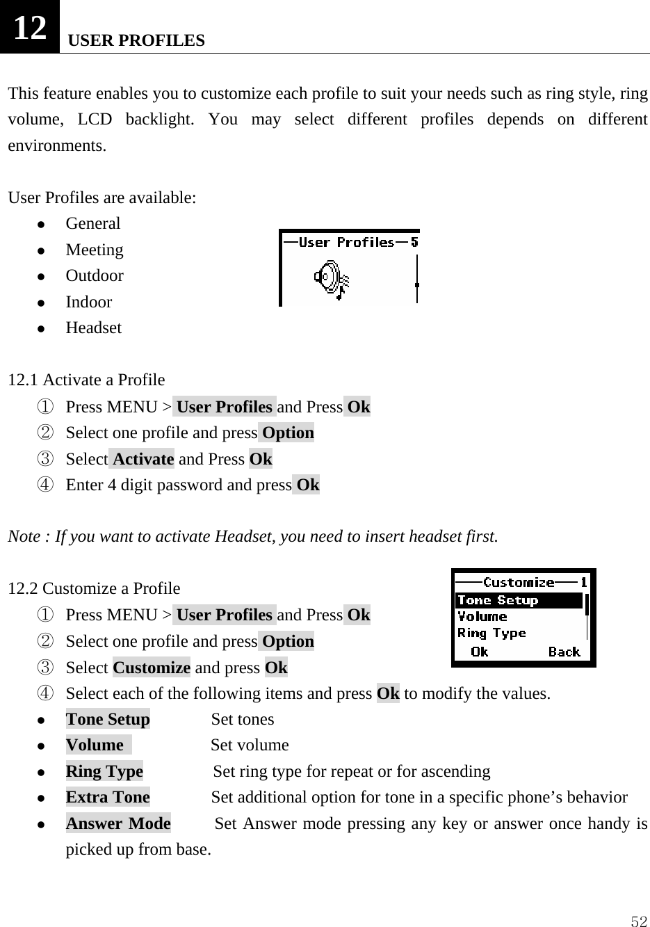  5212   USER PROFILES  This feature enables you to customize each profile to suit your needs such as ring style, ring volume, LCD backlight. You may select different profiles depends on different environments.  User Profiles are available:       z General z Meeting z Outdoor z Indoor z Headset  12.1 Activate a Profile ①  Press MENU > User Profiles and Press Ok ②  Select one profile and press Option ③  Select Activate and Press Ok ④  Enter 4 digit password and press Ok  Note : If you want to activate Headset, you need to insert headset first.    12.2 Customize a Profile ①  Press MENU > User Profiles and Press Ok ②  Select one profile and press Option ③  Select Customize and press Ok ④  Select each of the following items and press Ok to modify the values.   z Tone Setup       Set tones  z Volume           Set volume z Ring Type        Set ring type for repeat or for ascending z Extra Tone              Set additional option for tone in a specific phone&rsquo;s behavior z Answer Mode     Set Answer mode pressing any key or answer once handy is picked up from base.    