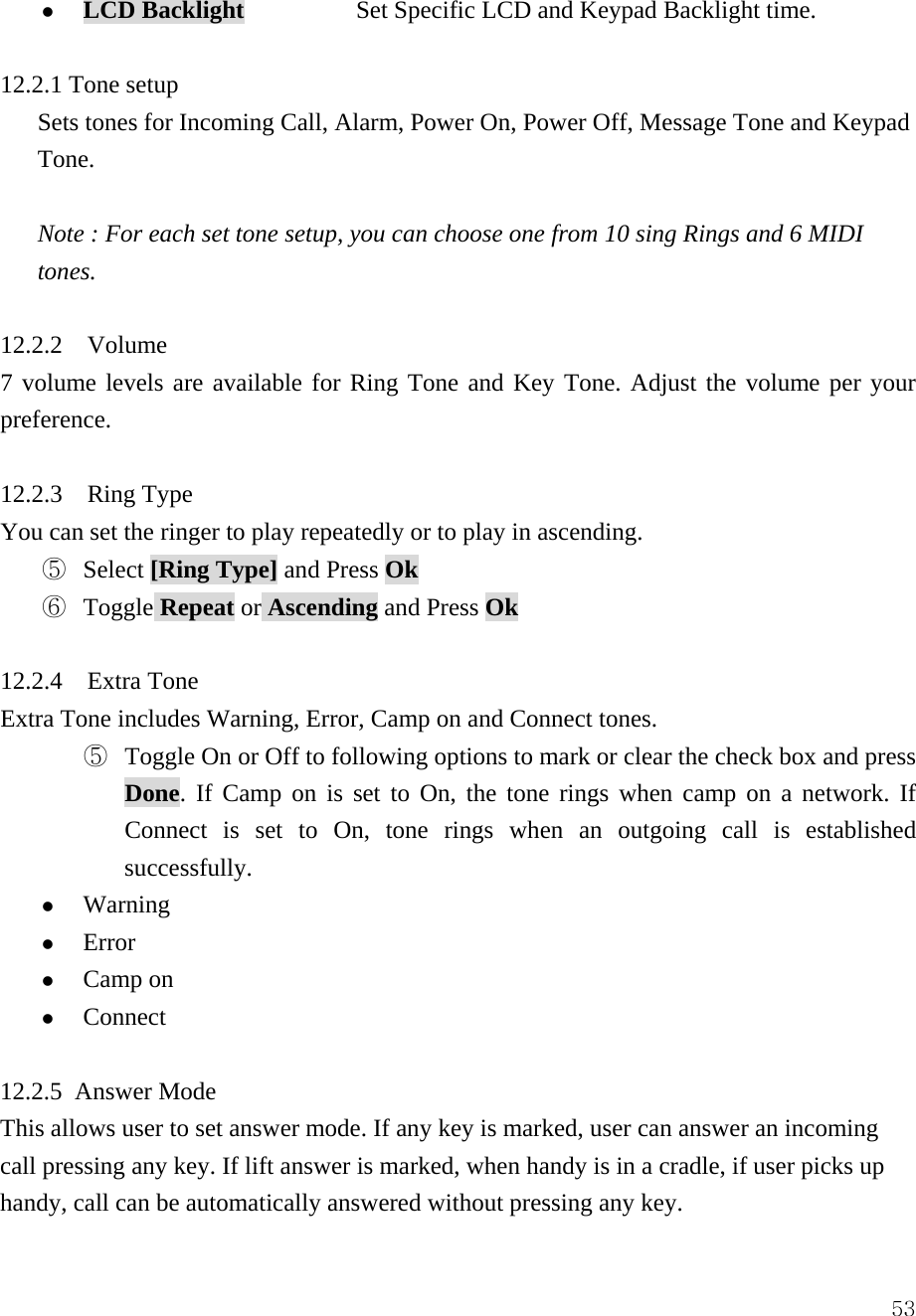  53z LCD Backlight         Set Specific LCD and Keypad Backlight time.   12.2.1 Tone setup   Sets tones for Incoming Call, Alarm, Power On, Power Off, Message Tone and Keypad Tone.  Note : For each set tone setup, you can choose one from 10 sing Rings and 6 MIDI tones.  12.2.2  Volume 7 volume levels are available for Ring Tone and Key Tone. Adjust the volume per your preference.   12.2.3  Ring Type You can set the ringer to play repeatedly or to play in ascending.   ⑤  Select [Ring Type] and Press Ok ⑥  Toggle Repeat or Ascending and Press Ok  12.2.4  Extra Tone Extra Tone includes Warning, Error, Camp on and Connect tones.   ⑤  Toggle On or Off to following options to mark or clear the check box and press Done. If Camp on is set to On, the tone rings when camp on a network. If Connect is set to On, tone rings when an outgoing call is established successfully.  z Warning  z Error z Camp on z Connect  12.2.5 Answer Mode This allows user to set answer mode. If any key is marked, user can answer an incoming call pressing any key. If lift answer is marked, when handy is in a cradle, if user picks up handy, call can be automatically answered without pressing any key.   