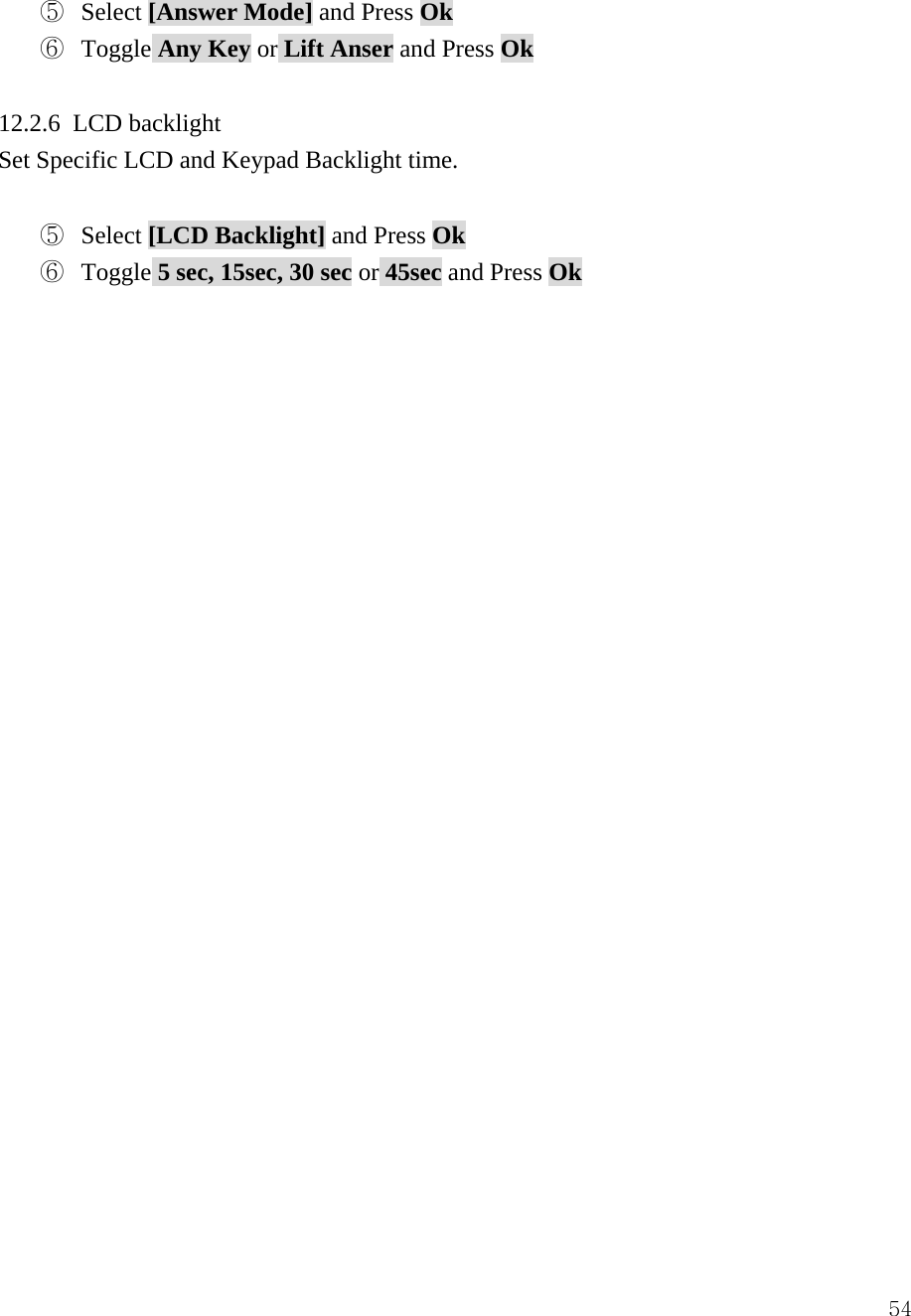  54⑤  Select [Answer Mode] and Press Ok ⑥  Toggle Any Key or Lift Anser and Press Ok  12.2.6 LCD backlight Set Specific LCD and Keypad Backlight time.    ⑤  Select [LCD Backlight] and Press Ok ⑥  Toggle 5 sec, 15sec, 30 sec or 45sec and Press Ok                          