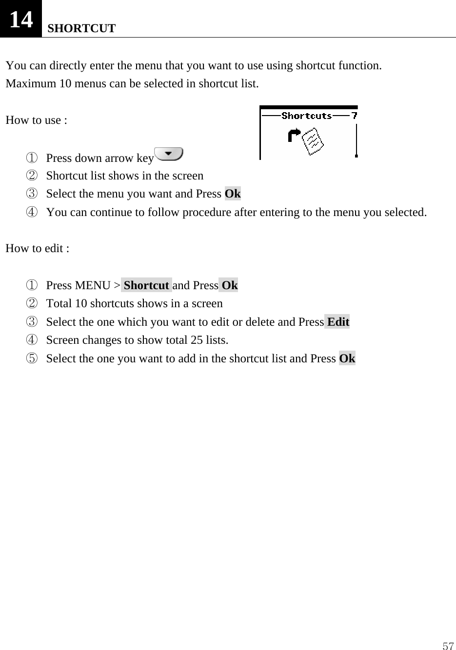  5714   SHORTCUT  You can directly enter the menu that you want to use using shortcut function.   Maximum 10 menus can be selected in shortcut list.    How to use :    ①  Press down arrow key  ②  Shortcut list shows in the screen ③  Select the menu you want and Press Ok  ④  You can continue to follow procedure after entering to the menu you selected.  How to edit :  ①  Press MENU > Shortcut and Press Ok ②  Total 10 shortcuts shows in a screen ③  Select the one which you want to edit or delete and Press Edit ④  Screen changes to show total 25 lists.   ⑤  Select the one you want to add in the shortcut list and Press Ok              