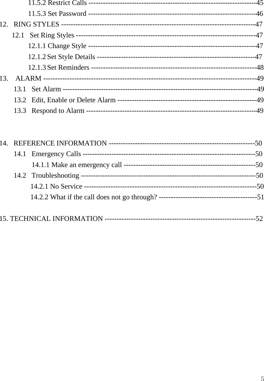  511.5.2 Restrict Calls ----------------------------------------------------------------------45 11.5.3 Set Password ----------------------------------------------------------------------46 12.   RING STYLES ---------------------------------------------------------------------------------47    12.1   Set Ring Styles ---------------------------------------------------------------------------47 12.1.1 Change Style ----------------------------------------------------------------------47 12.1.2 Set Style Details ------------------------------------------------------------------47 12.1.3 Set Reminders ---------------------------------------------------------------------48 13.  ALARM -----------------------------------------------------------------------------------------49 13.1   Set Alarm ---------------------------------------------------------------------------------49 13.2   Edit, Enable or Delete Alarm ----------------------------------------------------------49 13.3   Respond to Alarm -----------------------------------------------------------------------49   14.   REFERENCE INFORMATION -------------------------------------------------------------50 14.1   Emergency Calls ------------------------------------------------------------------------50 14.1.1 Make an emergency call -------------------------------------------------------50 14.2   Troubleshooting -------------------------------------------------------------------------50 14.2.1 No Service ------------------------------------------------------------------------50 14.2.2 What if the call does not go through? -----------------------------------------51  15. TECHNICAL INFORMATION ---------------------------------------------------------------52             