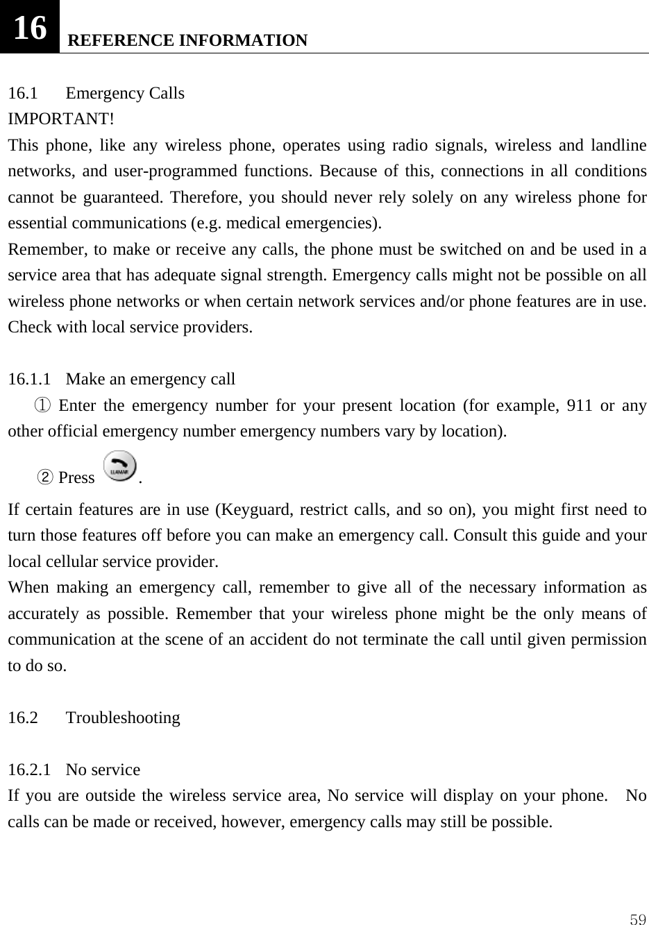  5916  REFERENCE INFORMATION  16.1 Emergency Calls  IMPORTANT!  This phone, like any wireless phone, operates using radio signals, wireless and landline networks, and user-programmed functions. Because of this, connections in all conditions cannot be guaranteed. Therefore, you should never rely solely on any wireless phone for essential communications (e.g. medical emergencies).   Remember, to make or receive any calls, the phone must be switched on and be used in a service area that has adequate signal strength. Emergency calls might not be possible on all wireless phone networks or when certain network services and/or phone features are in use. Check with local service providers.    16.1.1  Make an emergency call    Enter the emergency number for your present location (for example, 911 or any ①other official emergency number emergency numbers vary by location).   ② Press  .   If certain features are in use (Keyguard, restrict calls, and so on), you might first need to turn those features off before you can make an emergency call. Consult this guide and your local cellular service provider.   When making an emergency call, remember to give all of the necessary information as accurately as possible. Remember that your wireless phone might be the only means of communication at the scene of an accident do not terminate the call until given permission to do so.    16.2 Troubleshooting   16.2.1 No service  If you are outside the wireless service area, No service will display on your phone.   No calls can be made or received, however, emergency calls may still be possible.    
