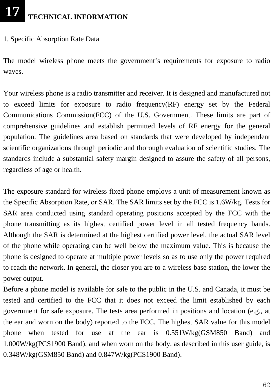  6217   TECHNICAL INFORMATION  1. Specific Absorption Rate Data  The model wireless phone meets the government&rsquo;s requirements for exposure to radio waves.   Your wireless phone is a radio transmitter and receiver. It is designed and manufactured not to exceed limits for exposure to radio frequency(RF) energy set by the Federal Communications Commission(FCC) of the U.S. Government. These limits are part of comprehensive guidelines and establish permitted levels of RF energy for the general population. The guidelines area based on standards that were developed by independent scientific organizations through periodic and thorough evaluation of scientific studies. The standards include a substantial safety margin designed to assure the safety of all persons, regardless of age or health.    The exposure standard for wireless fixed phone employs a unit of measurement known as the Specific Absorption Rate, or SAR. The SAR limits set by the FCC is 1.6W/kg. Tests for SAR area conducted using standard operating positions accepted by the FCC with the phone transmitting as its highest certified power level in all tested frequency bands. Although the SAR is determined at the highest certified power level, the actual SAR level of the phone while operating can be well below the maximum value. This is because the phone is designed to operate at multiple power levels so as to use only the power required to reach the network. In general, the closer you are to a wireless base station, the lower the power output.   Before a phone model is available for sale to the public in the U.S. and Canada, it must be tested and certified to the FCC that it does not exceed the limit established by each government for safe exposure. The tests area performed in positions and location (e.g., at the ear and worn on the body) reported to the FCC. The highest SAR value for this model phone when tested for use at the ear is 0.551W/kg(GSM850 Band) and 1.000W/kg(PCS1900 Band), and when worn on the body, as described in this user guide, is 0.348W/kg(GSM850 Band) and 0.847W/kg(PCS1900 Band).   