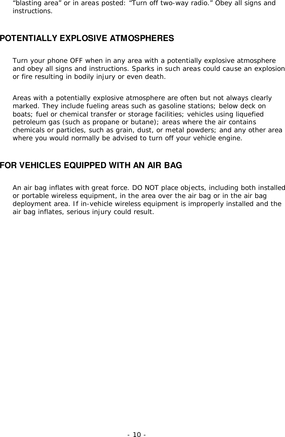 - 10 -&ldquo;blasting area&rdquo; or in areas posted: &ldquo;Turn off two-way radio.&rdquo; Obey all signs andinstructions.POTENTIALLY EXPLOSIVE ATMOSPHERESTurn your phone OFF when in any area with a potentially explosive atmosphereand obey all signs and instructions. Sparks in such areas could cause an explosionor fire resulting in bodily injury or even death.Areas with a potentially explosive atmosphere are often but not always clearlymarked. They include fueling areas such as gasoline stations; below deck onboats; fuel or chemical transfer or storage facilities; vehicles using liquefiedpetroleum gas (such as propane or butane); areas where the air containschemicals or particles, such as grain, dust, or metal powders; and any other areawhere you would normally be advised to turn off your vehicle engine.FOR VEHICLES EQUIPPED WITH AN AIR BAGAn air bag inflates with great force. DO NOT place objects, including both installedor portable wireless equipment, in the area over the air bag or in the air bagdeployment area. If in-vehicle wireless equipment is improperly installed and theair bag inflates, serious injury could result.