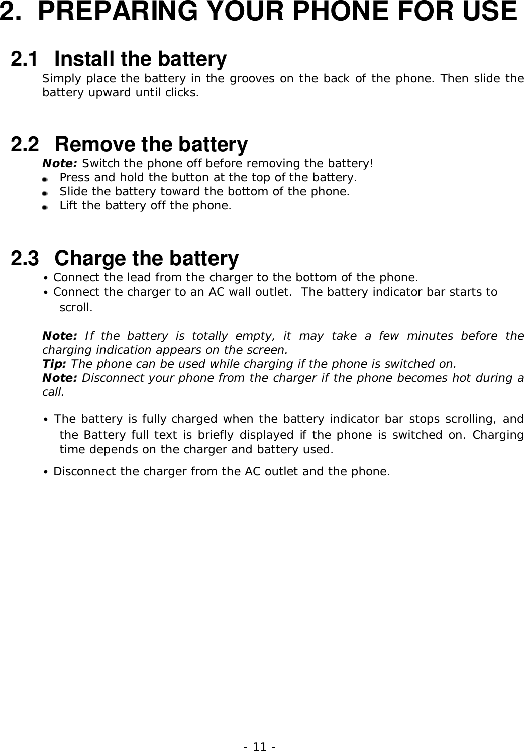 - 11 -2.  PREPARING YOUR PHONE FOR USE2.1   Install the batterySimply place the battery in the grooves on the back of the phone. Then slide thebattery upward until clicks.2.2   Remove the batteryNote: Switch the phone off before removing the battery!Press and hold the button at the top of the battery.Slide the battery toward the bottom of the phone.Lift the battery off the phone.2.3   Charge the battery&bull; Connect the lead from the charger to the bottom of the phone.&bull; Connect the charger to an AC wall outlet.  The battery indicator bar starts toscroll.Note: If the battery is totally empty, it may take a few minutes before thecharging indication appears on the screen.Tip: The phone can be used while charging if the phone is switched on.Note: Disconnect your phone from the charger if the phone becomes hot during acall.&bull; The battery is fully charged when the battery indicator bar stops scrolling, andthe Battery full text is briefly displayed if the phone is switched on. Chargingtime depends on the charger and battery used.&bull; Disconnect the charger from the AC outlet and the phone.