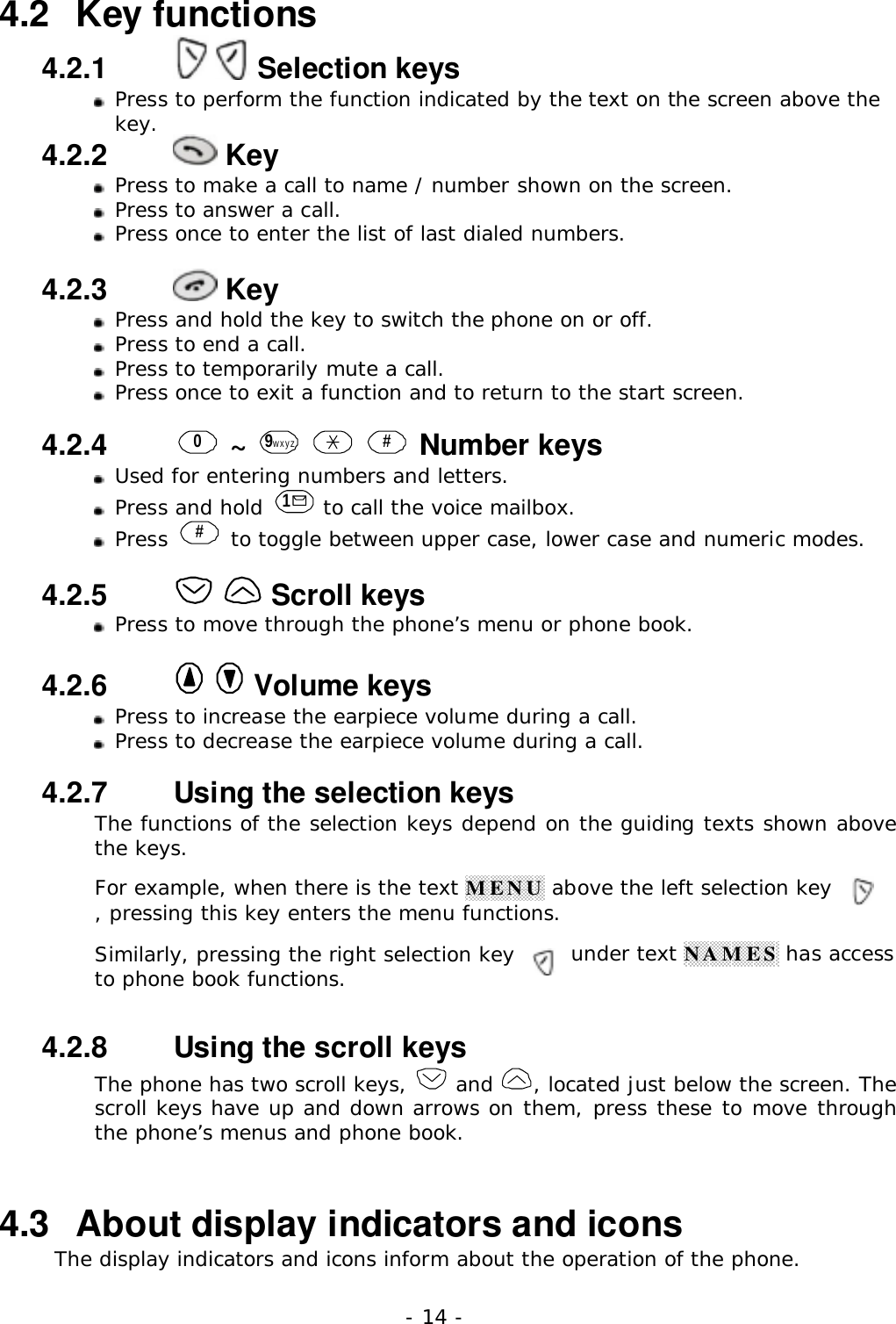 - 14 -4.2   Key functions4.2.1     Selection keys Press to perform the function indicated by the text on the screen above thekey.4.2.2    Key Press to make a call to name / number shown on the screen. Press to answer a call.Press once to enter the list of last dialed numbers.4.2.3    KeyPress and hold the key to switch the phone on or off.Press to end a call.Press to temporarily mute a call.Press once to exit a function and to return to the start screen.4.2.4   0 ~  9wxyz    # Number keysUsed for entering numbers and letters.Press and hold  1 to call the voice mailbox.Press  # to toggle between upper case, lower case and numeric modes.4.2.5     Scroll keysPress to move through the phone&rsquo;s menu or phone book.4.2.6     Volume keysPress to increase the earpiece volume during a call.Press to decrease the earpiece volume during a call.4.2.7   Using the selection keysThe functions of the selection keys depend on the guiding texts shown abovethe keys.For example, when there is the text MENU above the left selection key, pressing this key enters the menu functions.Similarly, pressing the right selection key under text NAMES has accessto phone book functions.4.2.8   Using the scroll keysThe phone has two scroll keys,   and  , located just below the screen. Thescroll keys have up and down arrows on them, press these to move throughthe phone&rsquo;s menus and phone book.4.3   About display indicators and iconsThe display indicators and icons inform about the operation of the phone.