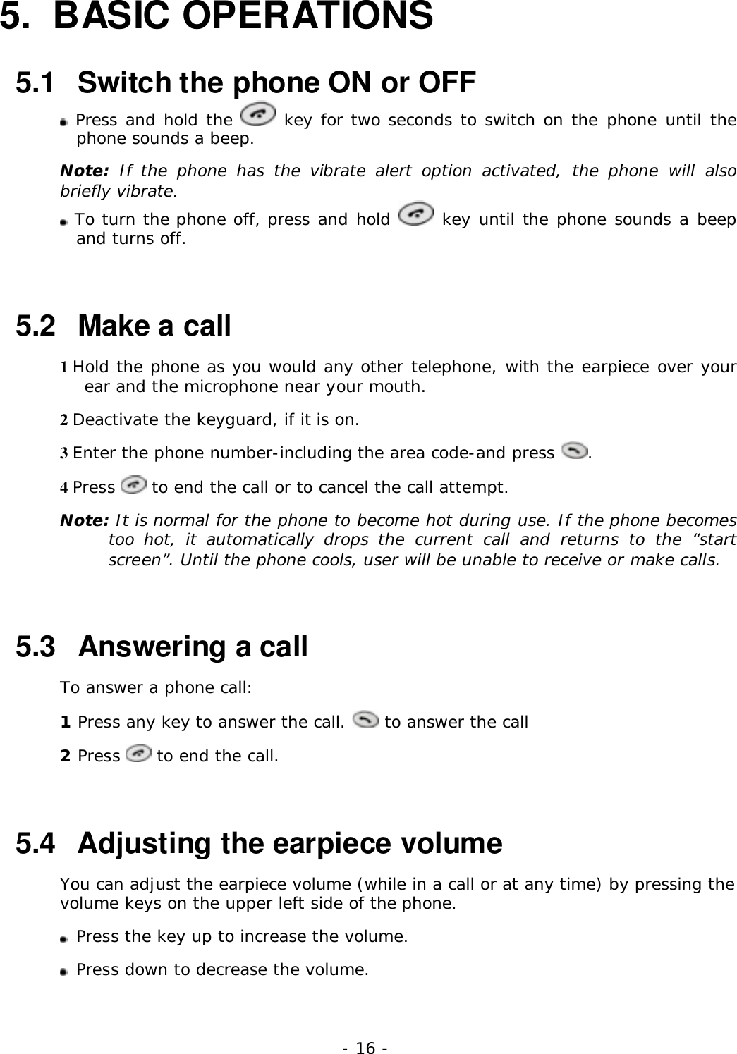 - 16 -5. BASIC OPERATIONS5.1   Switch the phone ON or OFF Press and hold the   key for two seconds to switch on the phone until thephone sounds a beep.Note: If the phone has the vibrate alert option activated, the phone will alsobriefly vibrate. To turn the phone off, press and hold   key until the phone sounds a beepand turns off.5.2   Make a call1 Hold the phone as you would any other telephone, with the earpiece over yourear and the microphone near your mouth.2 Deactivate the keyguard, if it is on.3 Enter the phone number-including the area code-and press  .4 Press   to end the call or to cancel the call attempt.Note: It is normal for the phone to become hot during use. If the phone becomestoo hot, it automatically drops the current call and returns to the &ldquo;startscreen&rdquo;. Until the phone cools, user will be unable to receive or make calls.5.3   Answering a callTo answer a phone call:1 Press any key to answer the call.   to answer the call2 Press   to end the call.5.4   Adjusting the earpiece volumeYou can adjust the earpiece volume (while in a call or at any time) by pressing thevolume keys on the upper left side of the phone.Press the key up to increase the volume.Press down to decrease the volume.