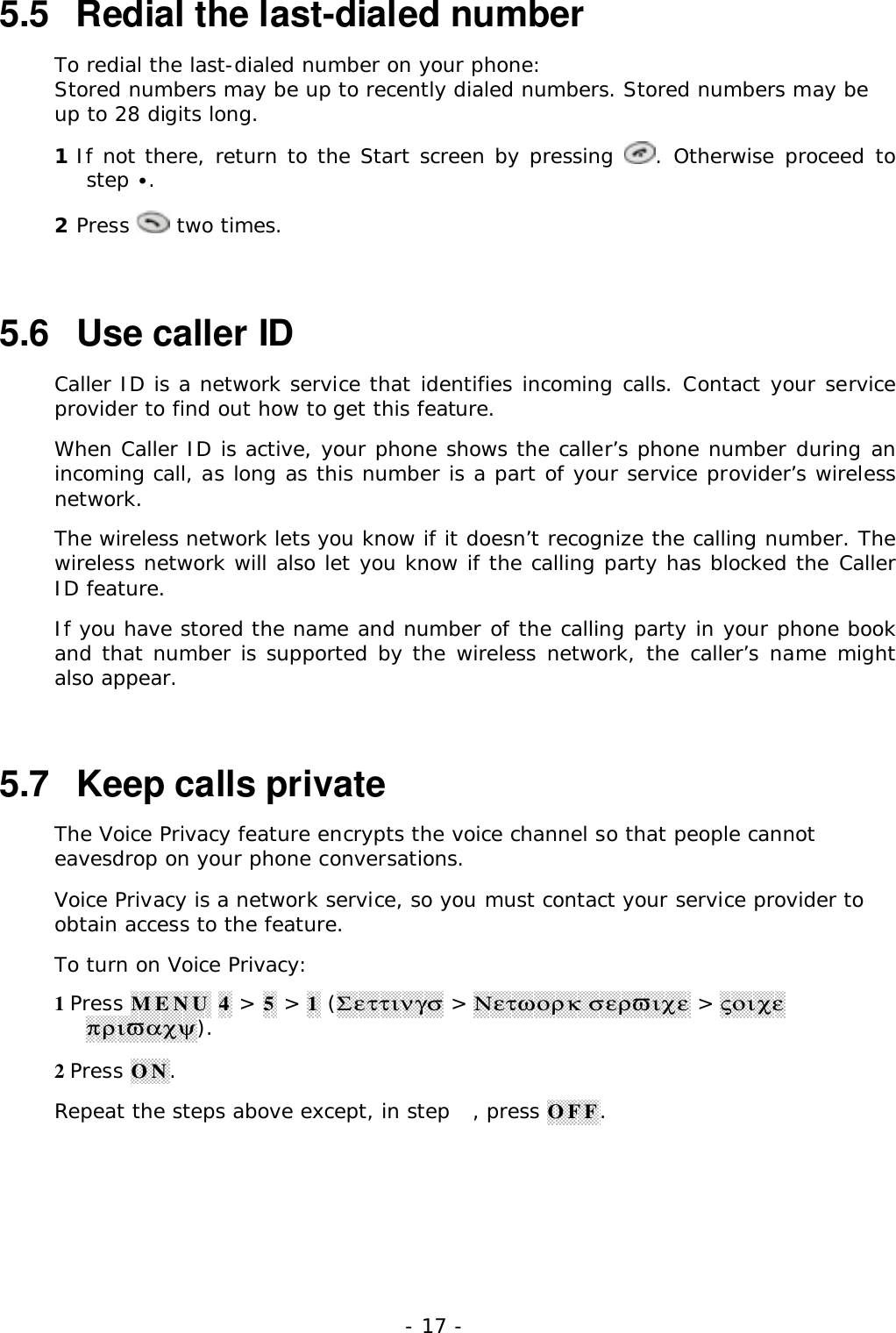 - 17 -5.5   Redial the last-dialed numberTo redial the last-dialed number on your phone:Stored numbers may be up to recently dialed numbers. Stored numbers may beup to 28 digits long.1 If not there, return to the Start screen by pressing  . Otherwise proceed tostep &bull;.2 Press   two times.5.6   Use caller IDCaller ID is a network service that identifies incoming calls. Contact your serviceprovider to find out how to get this feature.When Caller ID is active, your phone shows the caller&rsquo;s phone number during anincoming call, as long as this number is a part of your service provider&rsquo;s wirelessnetwork.The wireless network lets you know if it doesn&rsquo;t recognize the calling number. Thewireless network will also let you know if the calling party has blocked the CallerID feature.If you have stored the name and number of the calling party in your phone bookand that number is supported by the wireless network, the caller&rsquo;s name mightalso appear.5.7   Keep calls privateThe Voice Privacy feature encrypts the voice channel so that people cannoteavesdrop on your phone conversations.Voice Privacy is a network service, so you must contact your service provider toobtain access to the feature.To turn on Voice Privacy:1 Press MENU 4 > 5 > 1 (&Sigma;&epsilon;&tau;&tau;&iota;&nu;&gamma;&sigma; > &Nu;&epsilon;&tau;&omega;&omicron;&rho;&kappa; &sigma;&epsilon;&rho;&piv;&iota;&chi;&epsilon; > &sigmaf;&omicron;&iota;&chi;&epsilon;&pi;&rho;&iota;&piv;&alpha;&chi;&psi;).2 Press ON.Repeat the steps above except, in step , press OFF.