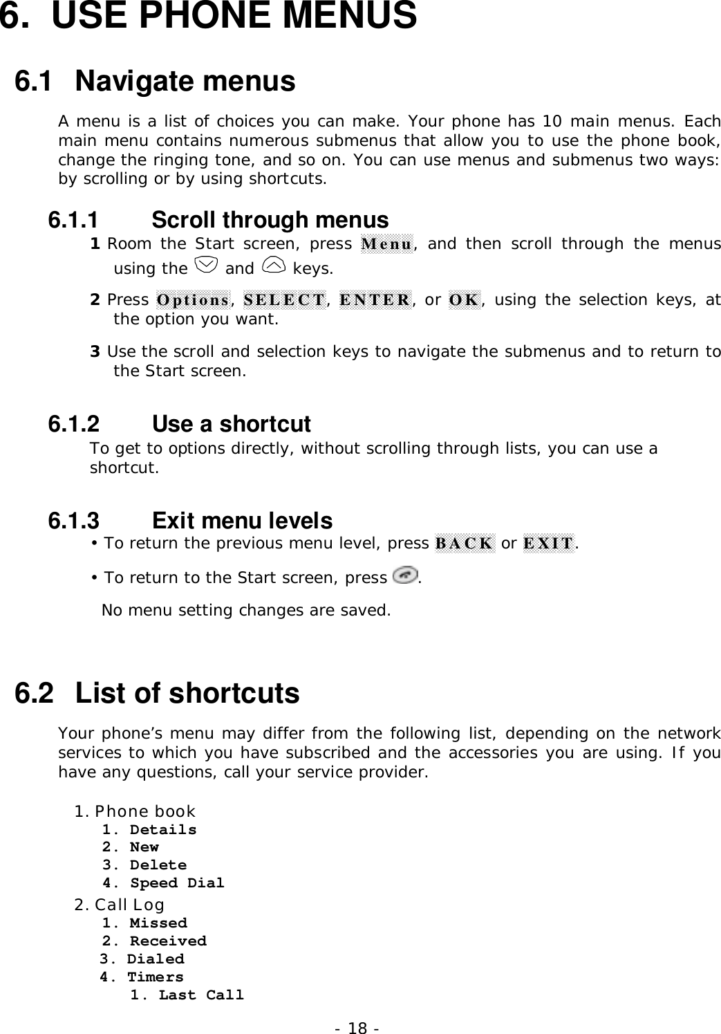 - 18 -6.  USE PHONE MENUS6.1   Navigate menusA menu is a list of choices you can make. Your phone has 10 main menus. Eachmain menu contains numerous submenus that allow you to use the phone book,change the ringing tone, and so on. You can use menus and submenus two ways:by scrolling or by using shortcuts.6.1.1   Scroll through menus1 Room the Start screen, press Menu, and then scroll through the menususing the   and   keys.2 Press Options, SELECT, ENTER, or OK, using the selection keys, atthe option you want.3 Use the scroll and selection keys to navigate the submenus and to return tothe Start screen.6.1.2   Use a shortcutTo get to options directly, without scrolling through lists, you can use ashortcut.6.1.3   Exit menu levels&bull; To return the previous menu level, press BACK or EXIT.&bull; To return to the Start screen, press  .  No menu setting changes are saved.6.2   List of shortcutsYour phone&rsquo;s menu may differ from the following list, depending on the networkservices to which you have subscribed and the accessories you are using. If youhave any questions, call your service provider.1. Phone book   1. Details   2. New   3. Delete   4. Speed Dial2. Call Log   1. Missed   2. Received3. Dialed4. Timers      1. Last Call
