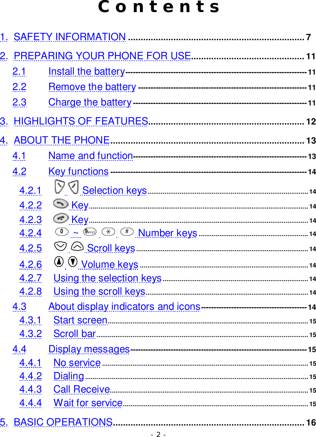 - 2 -C o n t e n t s1. SAFETY INFORMATION ...................................................................... 72. PREPARING YOUR PHONE FOR USE............................................. 112.1 Install the battery------------------------------------------------------------------------112.2 Remove the battery -------------------------------------------------------------------112.3 Charge the battery---------------------------------------------------------------------113. HIGHLIGHTS OF FEATURES.............................................................. 124. ABOUT THE PHONE............................................................................. 134.1 Name and function---------------------------------------------------------------------134.2 Key functions ------------------------------------------------------------------------------144.2.1   Selection keys..................................................................................... 144.2.2  Key.................................................................................................................... 144.2.3  Key.................................................................................................................... 144.2.4 0 ~  9wxyz    # Number keys ..........................................................144.2.5   Scroll keys...........................................................................................144.2.6   Volume keys .........................................................................................144.2.7 Using the selection keys.............................................................................144.2.8 Using the scroll keys...................................................................................... 144.3 About display indicators and icons------------------------------------------144.3.1 Start screen.......................................................................................................... 154.3.2 Scroll bar................................................................................................................ 154.4 Display messages----------------------------------------------------------------------154.4.1 No service.............................................................................................................154.4.2 Dialing......................................................................................................................154.4.3 Call Receive.........................................................................................................154.4.4 Wait for service.................................................................................................. 155. BASIC OPERATIONS............................................................................ 16
