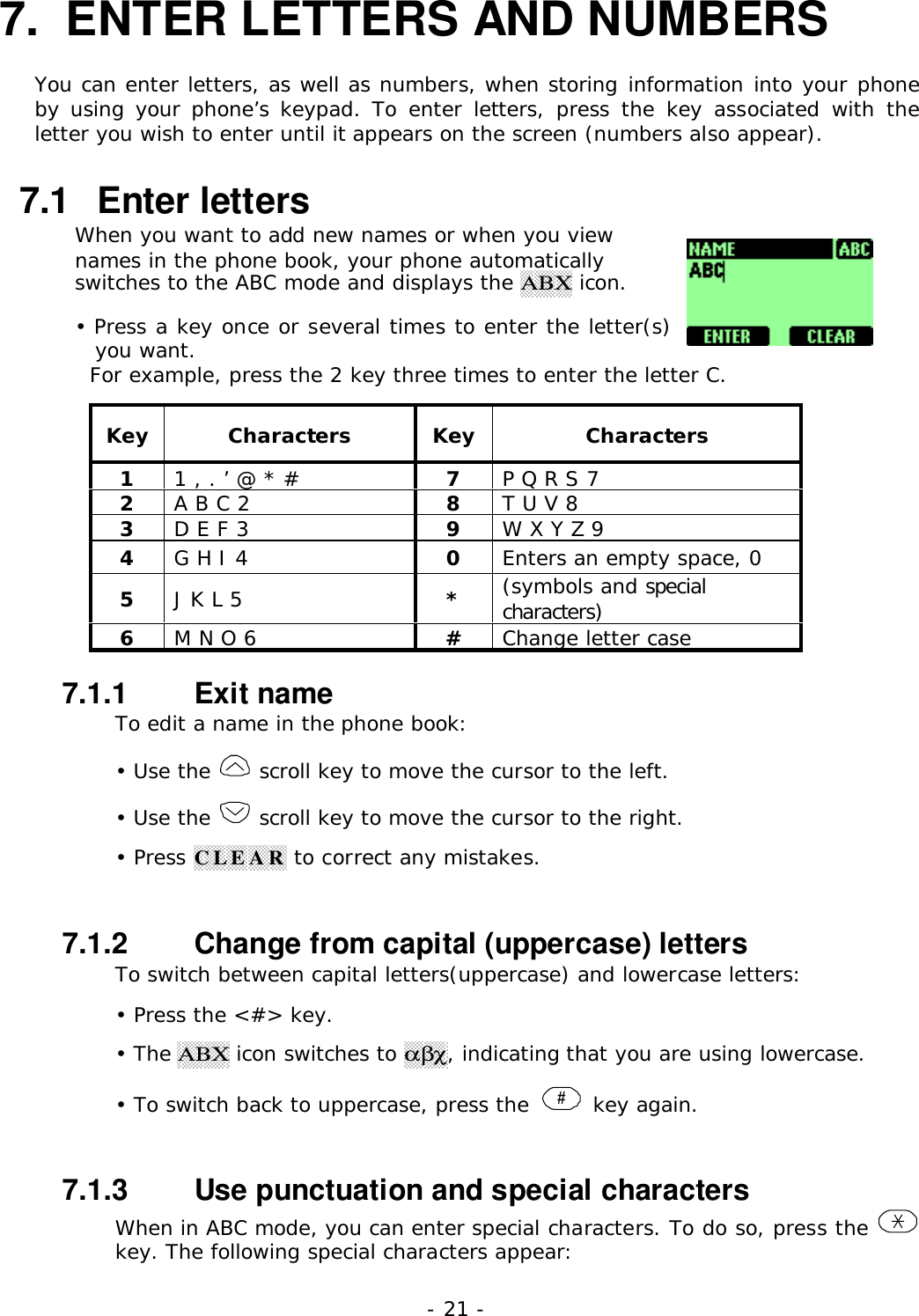 - 21 -7.  ENTER LETTERS AND NUMBERSYou can enter letters, as well as numbers, when storing information into your phoneby using your phone&rsquo;s keypad. To enter letters, press the key associated with theletter you wish to enter until it appears on the screen (numbers also appear).7.1   Enter lettersWhen you want to add new names or when you viewnames in the phone book, your phone automaticallyswitches to the ABC mode and displays the &Alpha;&Beta;&Chi; icon.&bull; Press a key once or several times to enter the letter(s)you want.  For example, press the 2 key three times to enter the letter C.Key Characters Key Characters11 , . &rsquo; @ * # 7P Q R S 72A B C 2 8T U V 83D E F 3 9W X Y Z 94G H I 4 0Enters an empty space, 05J K L 5 *(symbols and specialcharacters)6M N O 6 #Change letter case7.1.1   Exit nameTo edit a name in the phone book:&bull; Use the   scroll key to move the cursor to the left.&bull; Use the   scroll key to move the cursor to the right.&bull; Press CLEAR to correct any mistakes.7.1.2   Change from capital (uppercase) lettersTo switch between capital letters(uppercase) and lowercase letters:&bull; Press the <#> key.&bull; The &Alpha;&Beta;&Chi; icon switches to &alpha;&beta;&chi;, indicating that you are using lowercase.&bull; To switch back to uppercase, press the  # key again.7.1.3   Use punctuation and special charactersWhen in ABC mode, you can enter special characters. To do so, press the key. The following special characters appear:
