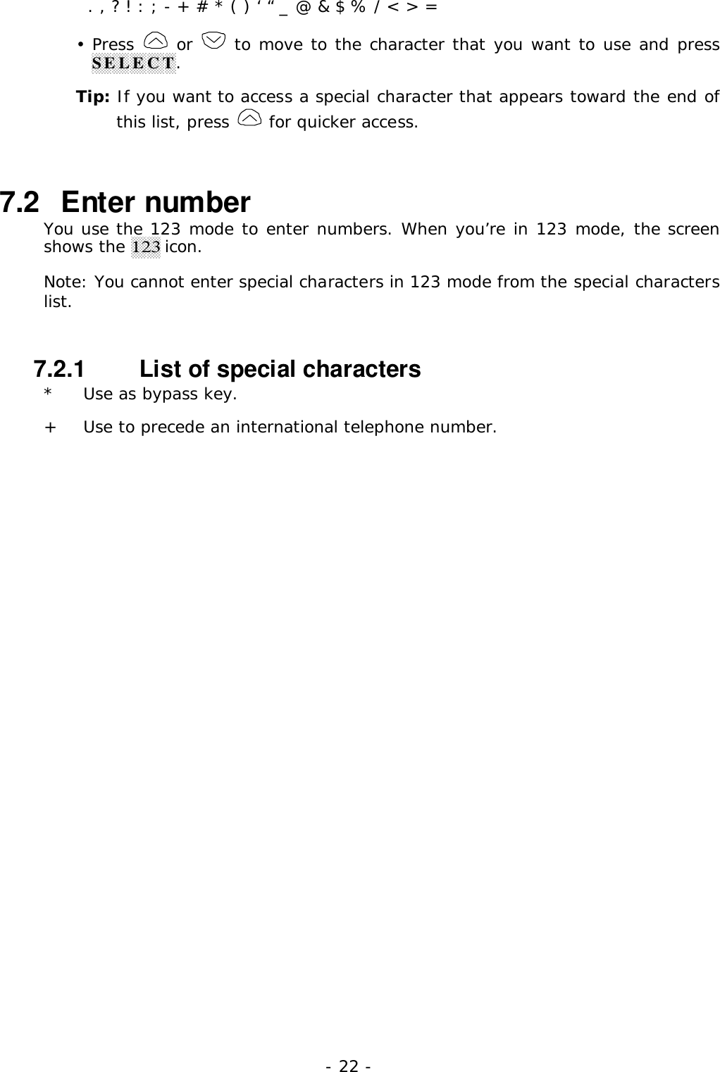 - 22 -  . , ? ! : ; - + # * ( ) &lsquo; &ldquo; _ @ &amp; $ % / < > =&bull; Press   or   to move to the character that you want to use and pressSELECT.Tip: If you want to access a special character that appears toward the end ofthis list, press   for quicker access.7.2   Enter numberYou use the 123 mode to enter numbers. When you&rsquo;re in 123 mode, the screenshows the 123 icon.Note: You cannot enter special characters in 123 mode from the special characterslist.7.2.1   List of special characters* Use as bypass key.+ Use to precede an international telephone number.