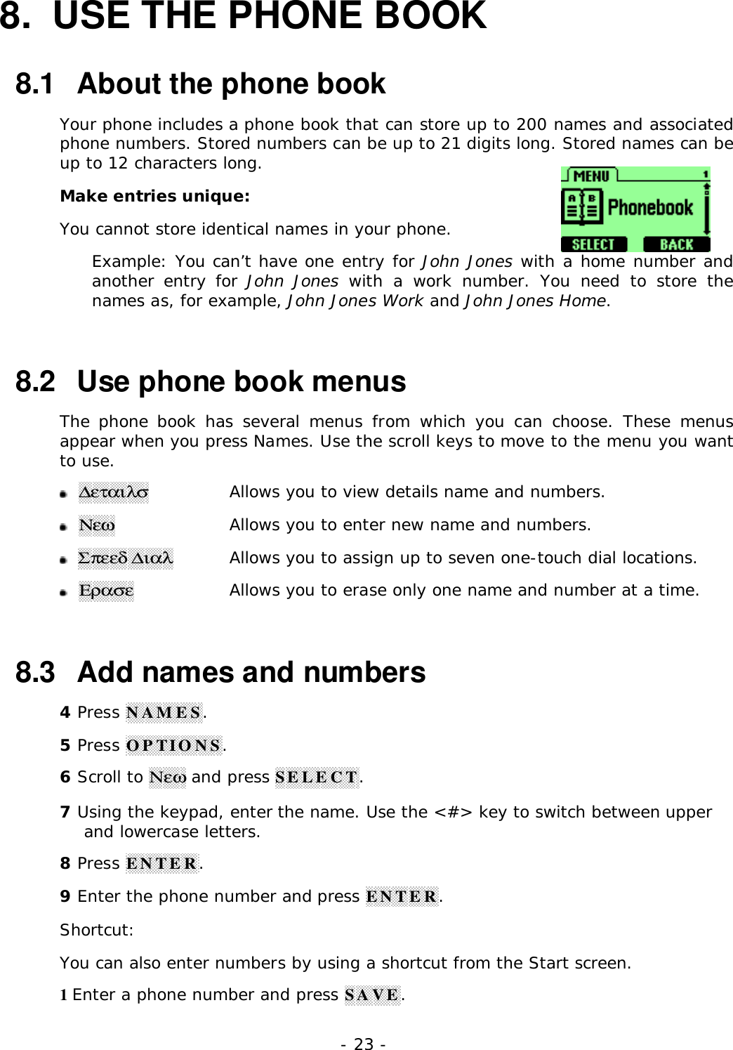 - 23 -8.  USE THE PHONE BOOK8.1   About the phone bookYour phone includes a phone book that can store up to 200 names and associatedphone numbers. Stored numbers can be up to 21 digits long. Stored names can beup to 12 characters long.Make entries unique:You cannot store identical names in your phone.Example: You can&rsquo;t have one entry for John Jones with a home number andanother entry for John Jones with a work number. You need to store thenames as, for example, John Jones Work and John Jones Home.8.2   Use phone book menusThe phone book has several menus from which you can choose. These menusappear when you press Names. Use the scroll keys to move to the menu you wantto use.  ∆&epsilon;&tau;&alpha;&iota;&lambda;&sigma;  Allows you to view details name and numbers.  &Nu;&epsilon;&omega;  Allows you to enter new name and numbers.  &Sigma;&pi;&epsilon;&epsilon;&delta; ∆&iota;&alpha;&lambda;  Allows you to assign up to seven one-touch dial locations.  &Epsilon;&rho;&alpha;&sigma;&epsilon;  Allows you to erase only one name and number at a time.8.3   Add names and numbers4 Press NAMES.5 Press OPTIONS.6 Scroll to &Nu;&epsilon;&omega; and press SELECT.7 Using the keypad, enter the name. Use the <#> key to switch between upperand lowercase letters.8 Press ENTER.9 Enter the phone number and press ENTER.Shortcut:You can also enter numbers by using a shortcut from the Start screen.1 Enter a phone number and press SAVE.