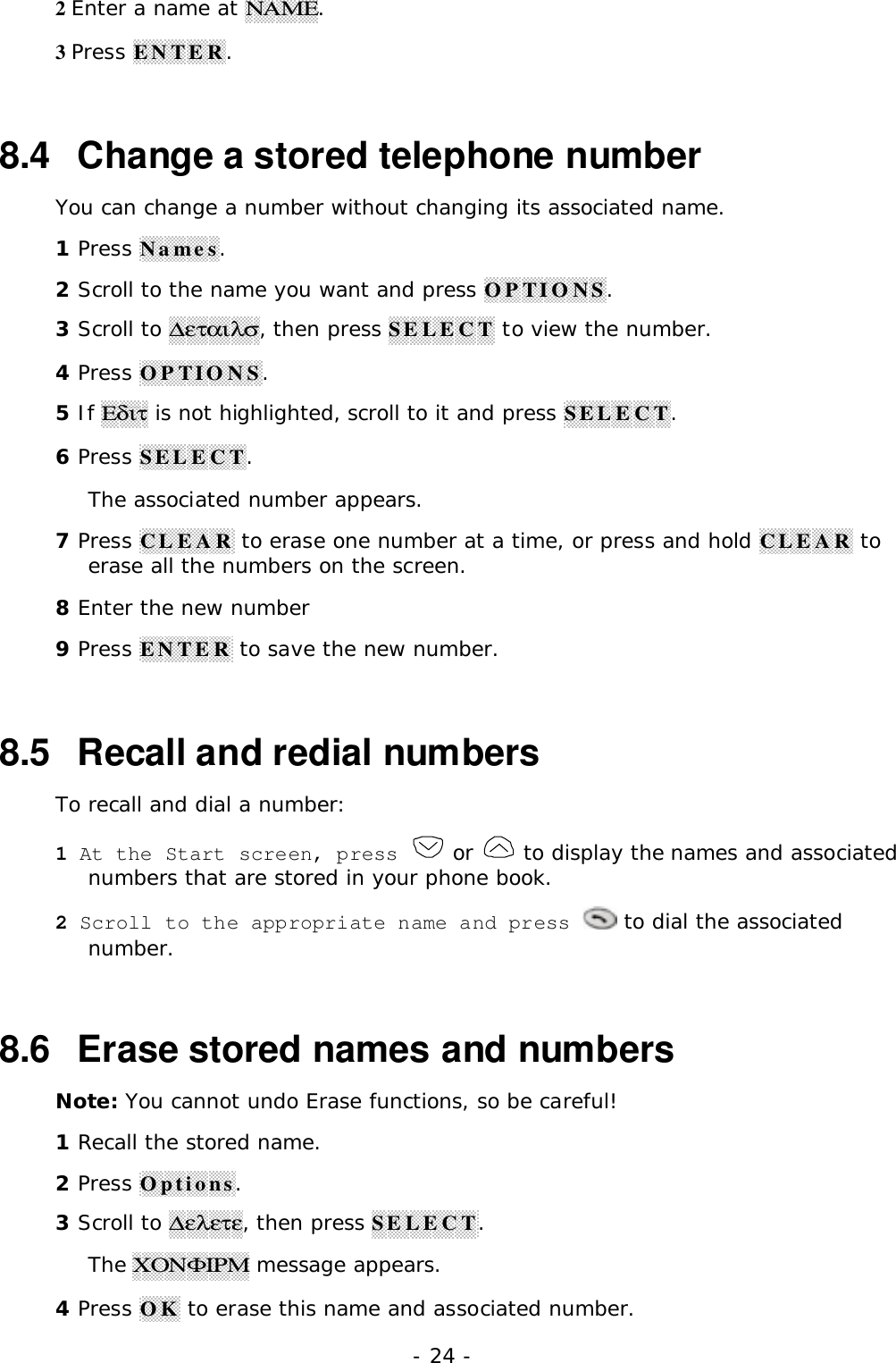 - 24 -2 Enter a name at &Nu;&Alpha;&Mu;&Epsilon;.3 Press ENTER.8.4   Change a stored telephone numberYou can change a number without changing its associated name.1 Press Names.2 Scroll to the name you want and press OPTIONS.3 Scroll to ∆&epsilon;&tau;&alpha;&iota;&lambda;&sigma;, then press SELECT to view the number.4 Press OPTIONS.5 If &Epsilon;&delta;&iota;&tau; is not highlighted, scroll to it and press SELECT.6 Press SELECT.The associated number appears.7 Press CLEAR to erase one number at a time, or press and hold CLEAR toerase all the numbers on the screen.8 Enter the new number9 Press ENTER to save the new number.8.5   Recall and redial numbersTo recall and dial a number:1 At the Start screen, press   or   to display the names and associatednumbers that are stored in your phone book.2 Scroll to the appropriate name and press   to dial the associatednumber.8.6  Erase stored names and numbersNote: You cannot undo Erase functions, so be careful!1 Recall the stored name.2 Press Options.3 Scroll to ∆&epsilon;&lambda;&epsilon;&tau;&epsilon;, then press SELECT.The &Chi;&Omicron;&Nu;&Phi;&Iota;&Rho;&Mu; message appears.4 Press OK to erase this name and associated number.