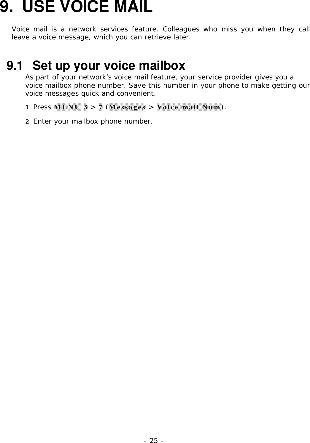 - 25 -9.  USE VOICE MAILVoice mail is a network services feature. Colleagues who miss you when they callleave a voice message, which you can retrieve later.9.1  Set up your voice mailboxAs part of your network&rsquo;s voice mail feature, your service provider gives you avoice mailbox phone number. Save this number in your phone to make getting ourvoice messages quick and convenient.1 Press MENU 3 > 7 (Messages > Voice mail Num).2 Enter your mailbox phone number.