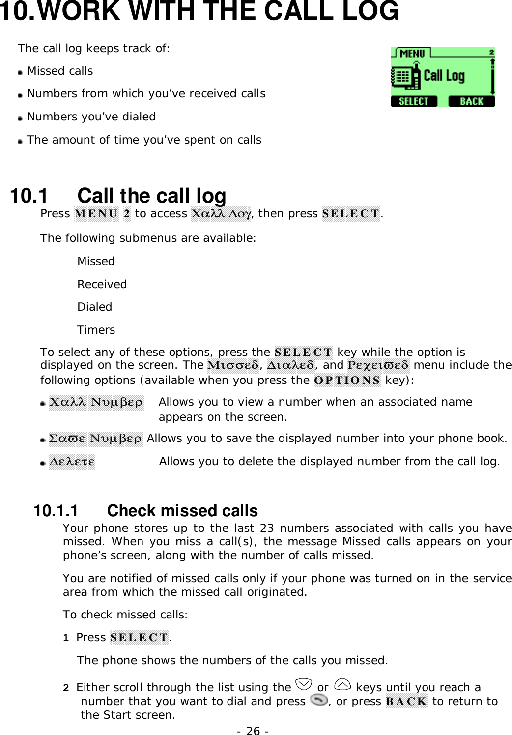 - 26 -10. WORK WITH THE CALL LOGThe call log keeps track of: Missed calls Numbers from which you&rsquo;ve received calls Numbers you&rsquo;ve dialed The amount of time you&rsquo;ve spent on calls10.1   Call the call logPress MENU 2 to access &Chi;&alpha;&lambda;&lambda; &Lambda;&omicron;&gamma;, then press SELECT.The following submenus are available:MissedReceivedDialedTimersTo select any of these options, press the SELECT key while the option isdisplayed on the screen. The &Mu;&iota;&sigma;&sigma;&epsilon;&delta;, ∆&iota;&alpha;&lambda;&epsilon;&delta;, and &Rho;&epsilon;&chi;&epsilon;&iota;&piv;&epsilon;&delta; menu include thefollowing options (available when you press the OPTIONS key): &Chi;&alpha;&lambda;&lambda; &Nu;&upsilon;&micro;&beta;&epsilon;&rho;  Allows you to view a number when an associated nameappears on the screen. &Sigma;&alpha;&piv;&epsilon; &Nu;&upsilon;&micro;&beta;&epsilon;&rho; Allows you to save the displayed number into your phone book. ∆&epsilon;&lambda;&epsilon;&tau;&epsilon;  Allows you to delete the displayed number from the call log.10.1.1   Check missed callsYour phone stores up to the last 23 numbers associated with calls you havemissed. When you miss a call(s), the message Missed calls appears on yourphone&rsquo;s screen, along with the number of calls missed.You are notified of missed calls only if your phone was turned on in the servicearea from which the missed call originated.To check missed calls:1 Press SELECT.The phone shows the numbers of the calls you missed.2 Either scroll through the list using the   or   keys until you reach anumber that you want to dial and press  , or press BACK to return tothe Start screen.
