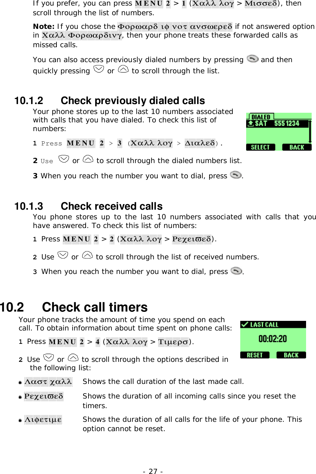 - 27 -If you prefer, you can press MENU 2 > 1 (&Chi;&alpha;&lambda;&lambda; &lambda;&omicron;&gamma; > &Mu;&iota;&sigma;&sigma;&epsilon;&delta;), thenscroll through the list of numbers.Note: If you chose the &Phi;&omicron;&rho;&omega;&alpha;&rho;&delta; &iota;&phi; &nu;&omicron;&tau; &alpha;&nu;&sigma;&omega;&epsilon;&rho;&epsilon;&delta; if not answered optionin &Chi;&alpha;&lambda;&lambda; &Phi;&omicron;&rho;&omega;&alpha;&rho;&delta;&iota;&nu;&gamma;, then your phone treats these forwarded calls asmissed calls.You can also access previously dialed numbers by pressing   and thenquickly pressing   or   to scroll through the list.10.1.2   Check previously dialed callsYour phone stores up to the last 10 numbers associatedwith calls that you have dialed. To check this list ofnumbers:1 Press MENU 2 > 3 (&Chi;&alpha;&lambda;&lambda; &lambda;&omicron;&gamma; > ∆&iota;&alpha;&lambda;&epsilon;&delta;).2 Use   or   to scroll through the dialed numbers list.3 When you reach the number you want to dial, press  .10.1.3   Check received callsYou phone stores up to the last 10 numbers associated with calls that youhave answered. To check this list of numbers:1 Press MENU 2 > 2 (&Chi;&alpha;&lambda;&lambda; &lambda;&omicron;&gamma; > &Rho;&epsilon;&chi;&epsilon;&iota;&piv;&epsilon;&delta;).2 Use   or   to scroll through the list of received numbers.3 When you reach the number you want to dial, press  .10.2   Check call timersYour phone tracks the amount of time you spend on eachcall. To obtain information about time spent on phone calls:1 Press MENU 2 > 4 (&Chi;&alpha;&lambda;&lambda; &lambda;&omicron;&gamma; > &Tau;&iota;&micro;&epsilon;&rho;&sigma;).2 Use   or   to scroll through the options described inthe following list: &Lambda;&alpha;&sigma;&tau; &chi;&alpha;&lambda;&lambda;Shows the call duration of the last made call. &Rho;&epsilon;&chi;&epsilon;&iota;&piv;&epsilon;&delta;Shows the duration of all incoming calls since you reset thetimers. &Lambda;&iota;&phi;&epsilon;&tau;&iota;&micro;&epsilon;Shows the duration of all calls for the life of your phone. Thisoption cannot be reset.