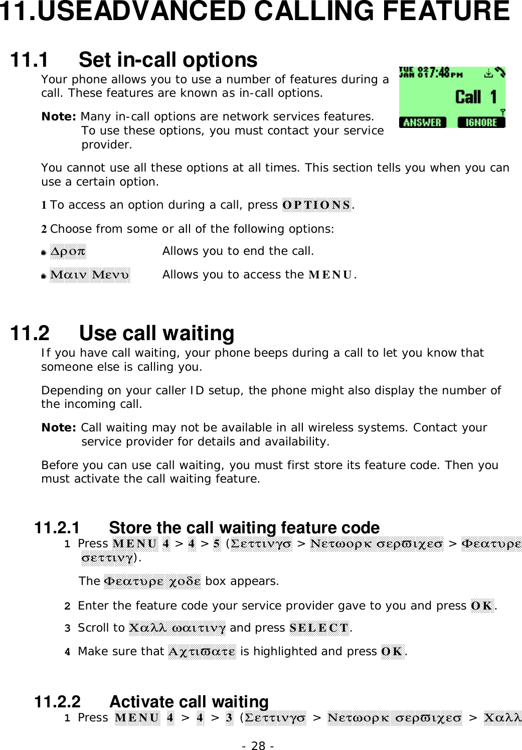 - 28 -11. USEADVANCED CALLING FEATURE11.1   Set in-call optionsYour phone allows you to use a number of features during acall. These features are known as in-call options.Note: Many in-call options are network services features.To use these options, you must contact your serviceprovider.You cannot use all these options at all times. This section tells you when you canuse a certain option.1 To access an option during a call, press OPTIONS.2 Choose from some or all of the following options: ∆&rho;&omicron;&pi;Allows you to end the call. &Mu;&alpha;&iota;&nu; &Mu;&epsilon;&nu;&upsilon;Allows you to access the MENU.11.2   Use call waitingIf you have call waiting, your phone beeps during a call to let you know thatsomeone else is calling you.Depending on your caller ID setup, the phone might also display the number ofthe incoming call.Note: Call waiting may not be available in all wireless systems. Contact yourservice provider for details and availability.Before you can use call waiting, you must first store its feature code. Then youmust activate the call waiting feature.11.2.1   Store the call waiting feature code1 Press MENU 4 > 4 > 5 (&Sigma;&epsilon;&tau;&tau;&iota;&nu;&gamma;&sigma; > &Nu;&epsilon;&tau;&omega;&omicron;&rho;&kappa; &sigma;&epsilon;&rho;&piv;&iota;&chi;&epsilon;&sigma; > &Phi;&epsilon;&alpha;&tau;&upsilon;&rho;&epsilon;&sigma;&epsilon;&tau;&tau;&iota;&nu;&gamma;).The &Phi;&epsilon;&alpha;&tau;&upsilon;&rho;&epsilon; &chi;&omicron;&delta;&epsilon; box appears.2 Enter the feature code your service provider gave to you and press OK.3 Scroll to &Chi;&alpha;&lambda;&lambda; &omega;&alpha;&iota;&tau;&iota;&nu;&gamma; and press SELECT.4 Make sure that &Alpha;&chi;&tau;&iota;&piv;&alpha;&tau;&epsilon; is highlighted and press OK.11.2.2   Activate call waiting1 Press MENU 4 > 4 > 3 (&Sigma;&epsilon;&tau;&tau;&iota;&nu;&gamma;&sigma; > &Nu;&epsilon;&tau;&omega;&omicron;&rho;&kappa;  &sigma;&epsilon;&rho;&piv;&iota;&chi;&epsilon;&sigma; > &Chi;&alpha;&lambda;&lambda;