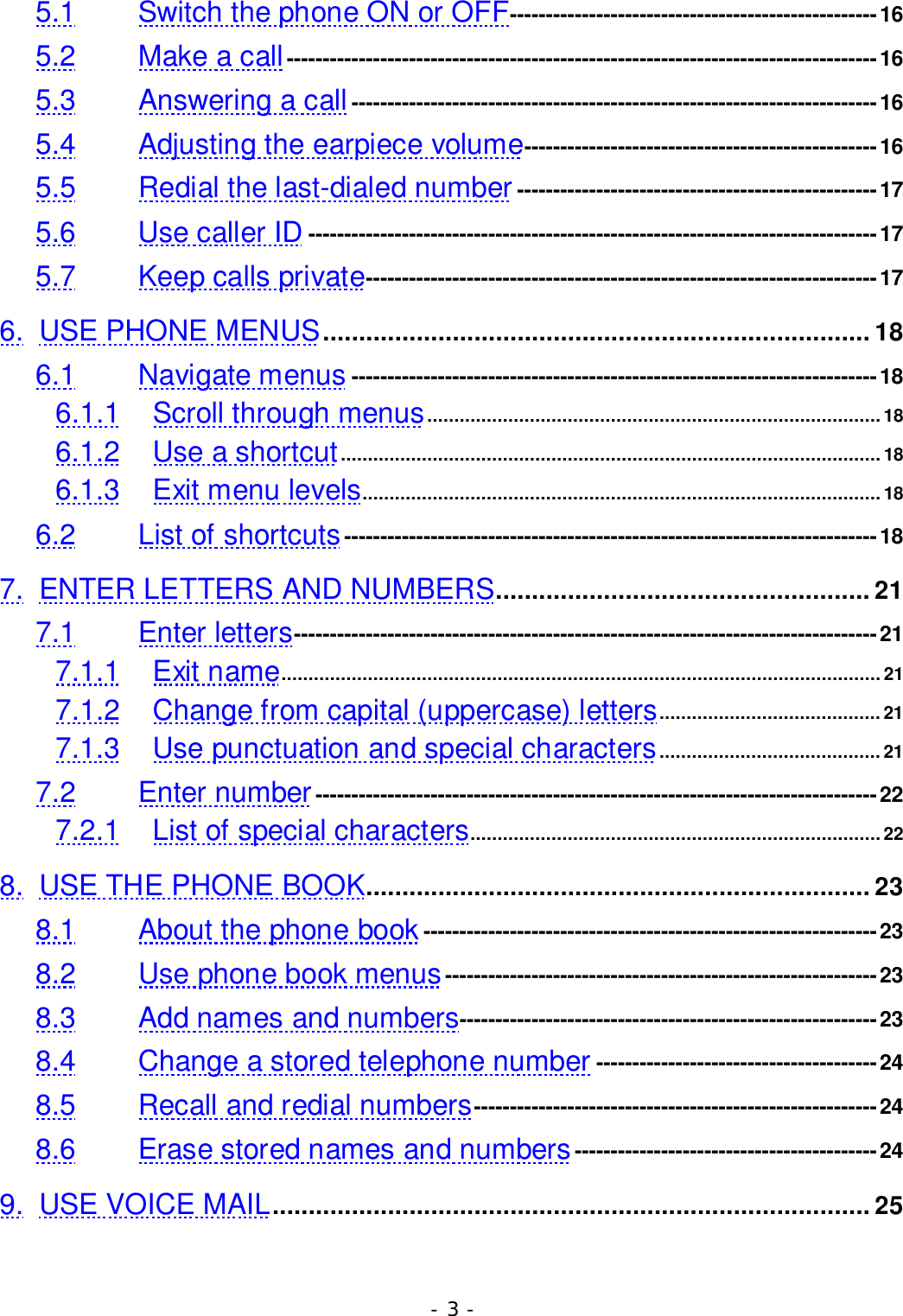 - 3 -5.1 Switch the phone ON or OFF---------------------------------------------------165.2 Make a call ----------------------------------------------------------------------------------165.3 Answering a call-------------------------------------------------------------------------165.4 Adjusting the earpiece volume-------------------------------------------------165.5 Redial the last-dialed number --------------------------------------------------175.6 Use caller ID -------------------------------------------------------------------------------175.7 Keep calls private-----------------------------------------------------------------------176. USE PHONE MENUS............................................................................ 186.1 Navigate menus -------------------------------------------------------------------------186.1.1 Scroll through menus....................................................................................186.1.2 Use a shortcut....................................................................................................186.1.3 Exit menu levels................................................................................................186.2 List of shortcuts--------------------------------------------------------------------------187. ENTER LETTERS AND NUMBERS.................................................... 217.1 Enter letters---------------------------------------------------------------------------------217.1.1 Exit name...............................................................................................................217.1.2 Change from capital (uppercase) letters.........................................217.1.3 Use punctuation and special characters......................................... 217.2 Enter number------------------------------------------------------------------------------227.2.1 List of special characters............................................................................228. USE THE PHONE BOOK...................................................................... 238.1 About the phone book ---------------------------------------------------------------238.2 Use phone book menus------------------------------------------------------------238.3 Add names and numbers----------------------------------------------------------238.4 Change a stored telephone number ---------------------------------------248.5 Recall and redial numbers--------------------------------------------------------248.6 Erase stored names and numbers ------------------------------------------249. USE VOICE MAIL................................................................................... 25