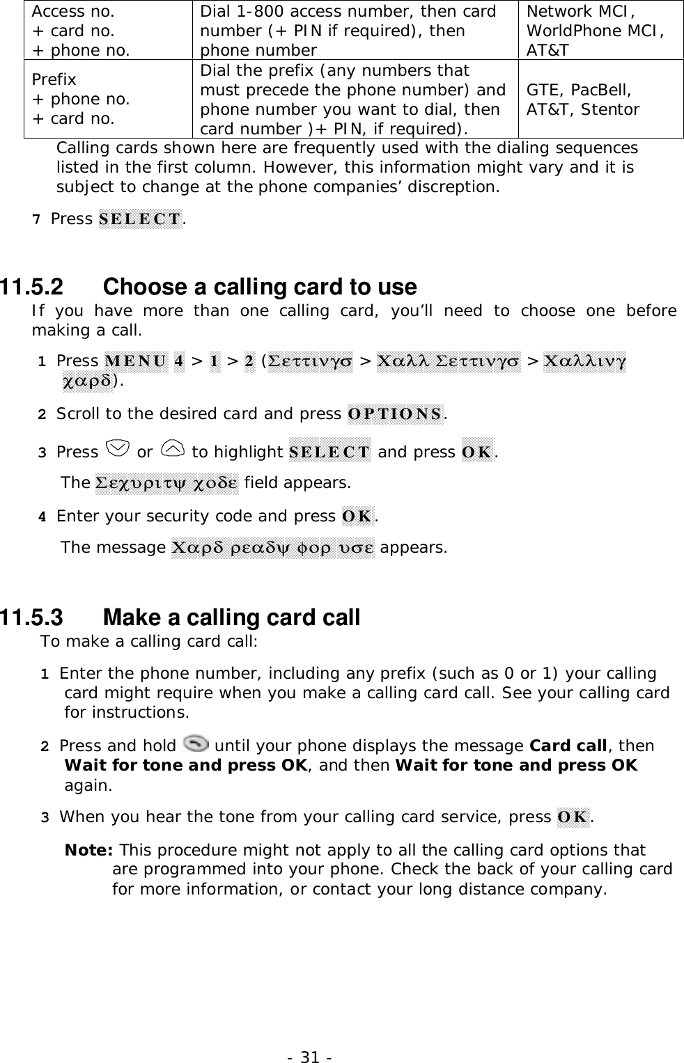 - 31 -Access no.+ card no.+ phone no.Dial 1-800 access number, then cardnumber (+ PIN if required), thenphone numberNetwork MCI,WorldPhone MCI,AT&amp;TPrefix+ phone no.+ card no.Dial the prefix (any numbers thatmust precede the phone number) andphone number you want to dial, thencard number )+ PIN, if required).GTE, PacBell,AT&amp;T, StentorCalling cards shown here are frequently used with the dialing sequenceslisted in the first column. However, this information might vary and it issubject to change at the phone companies&rsquo; discreption.7 Press SELECT.11.5.2   Choose a calling card to useIf you have more than one calling card, you&rsquo;ll need to choose one beforemaking a call.1 Press MENU 4 > 1 > 2 (&Sigma;&epsilon;&tau;&tau;&iota;&nu;&gamma;&sigma; > &Chi;&alpha;&lambda;&lambda; &Sigma;&epsilon;&tau;&tau;&iota;&nu;&gamma;&sigma; > &Chi;&alpha;&lambda;&lambda;&iota;&nu;&gamma;&chi;&alpha;&rho;&delta;).2 Scroll to the desired card and press OPTIONS.3 Press   or   to highlight SELECT and press OK.The &Sigma;&epsilon;&chi;&upsilon;&rho;&iota;&tau;&psi; &chi;&omicron;&delta;&epsilon; field appears.4 Enter your security code and press OK.The message &Chi;&alpha;&rho;&delta; &rho;&epsilon;&alpha;&delta;&psi; &phi;&omicron;&rho; &upsilon;&sigma;&epsilon; appears.11.5.3   Make a calling card callTo make a calling card call:1 Enter the phone number, including any prefix (such as 0 or 1) your callingcard might require when you make a calling card call. See your calling cardfor instructions.2 Press and hold   until your phone displays the message Card call, thenWait for tone and press OK, and then Wait for tone and press OKagain.3 When you hear the tone from your calling card service, press OK.Note: This procedure might not apply to all the calling card options thatare programmed into your phone. Check the back of your calling cardfor more information, or contact your long distance company.