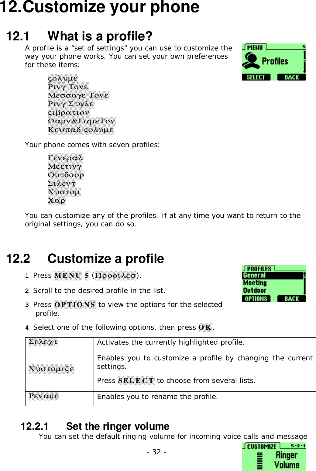 - 32 -12. Customize your phone12.1   What is a profile?A profile is a &ldquo;set of settings&rdquo; you can use to customize theway your phone works. You can set your own preferencesfor these items:&sigmaf;&omicron;&lambda;&upsilon;&micro;&epsilon;&Rho;&iota;&nu;&gamma; &Tau;&omicron;&nu;&epsilon;&Mu;&epsilon;&sigma;&sigma;&alpha;&gamma;&epsilon; &Tau;&omicron;&nu;&epsilon;&Rho;&iota;&nu;&gamma; &Sigma;&tau;&psi;&lambda;&epsilon;&sigmaf;&iota;&beta;&rho;&alpha;&tau;&iota;&omicron;&nu;Ω&alpha;&rho;&nu;&amp;&Gamma;&alpha;&micro;&epsilon;&Tau;&omicron;&nu;&Kappa;&epsilon;&psi;&pi;&alpha;&delta; &sigmaf;&omicron;&lambda;&upsilon;&micro;&epsilon;Your phone comes with seven profiles:&Gamma;&epsilon;&nu;&epsilon;&rho;&alpha;&lambda;&Mu;&epsilon;&epsilon;&tau;&iota;&nu;&gamma;&Omicron;&upsilon;&tau;&delta;&omicron;&omicron;&rho;&Sigma;&iota;&lambda;&epsilon;&nu;&tau;&Chi;&upsilon;&sigma;&tau;&omicron;&micro;&Chi;&alpha;&rho;You can customize any of the profiles. If at any time you want to return to theoriginal settings, you can do so.12.2   Customize a profile1 Press MENU 5 (&Pi;&rho;&omicron;&phi;&iota;&lambda;&epsilon;&sigma;).2 Scroll to the desired profile in the list.3 Press OPTIONS to view the options for the selectedprofile.4 Select one of the following options, then press OK.&Sigma;&epsilon;&lambda;&epsilon;&chi;&tau;Activates the currently highlighted profile.&Chi;&upsilon;&sigma;&tau;&omicron;&micro;&iota;&zeta;&epsilon;Enables you to customize a profile by changing the currentsettings.Press SELECT to choose from several lists.&Rho;&epsilon;&nu;&alpha;&micro;&epsilon;Enables you to rename the profile.12.2.1   Set the ringer volumeYou can set the default ringing volume for incoming voice calls and message